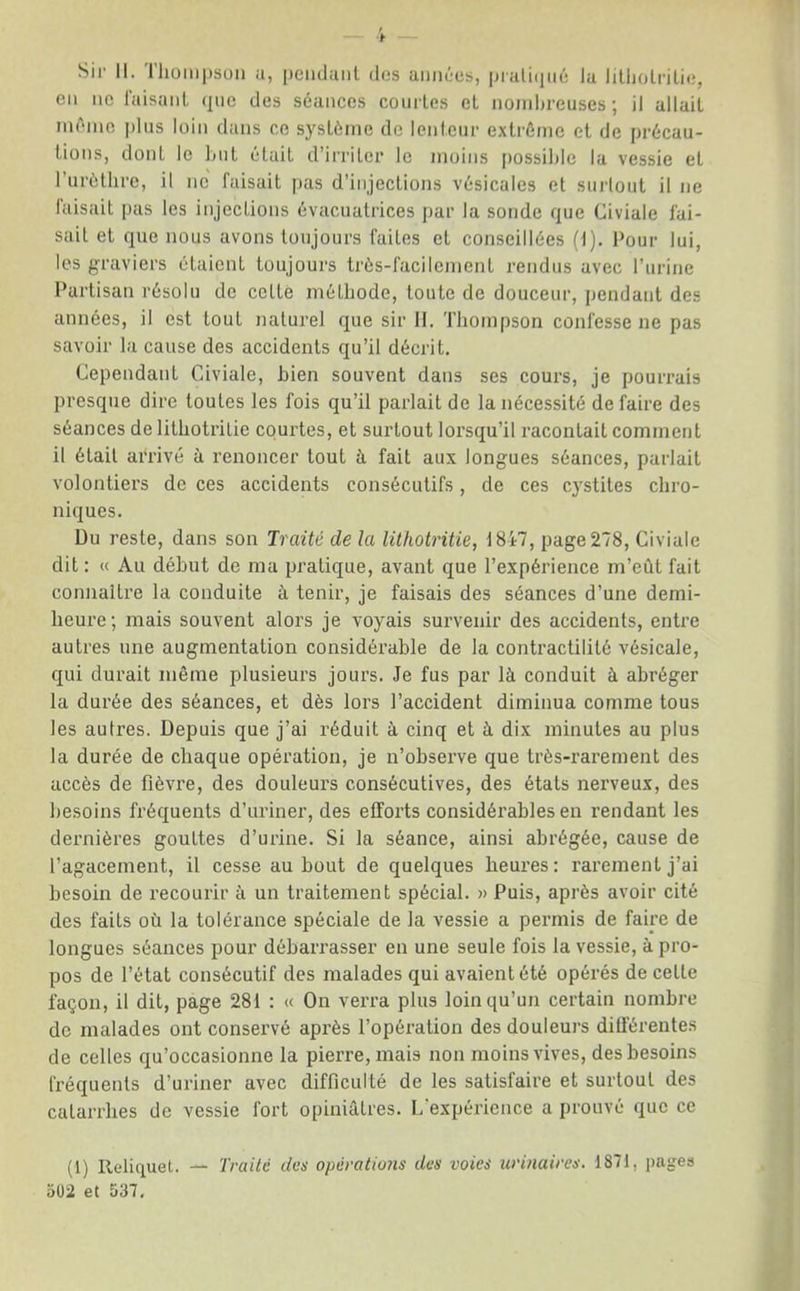 Sir II. Thompsuii a, peiidaiil dos amires, praliipié la lilliolrilic, eu lie raisaiil que des séances coiirles et nombreuses; il allait même |)lns loin dans ce système de lenteur extrême et de précau- tions, dont le liiit était d’irriter le moins i)ossible la vessie et l’urèthre, il ne faisait pas d’injections vésicales et surtout il ne laisail pas les injections évacuatrices par la sonde que Civiale fai- sait et que nous avons toujours faites et conseillées (1), I>our lui, les graviers étaient toujours très-facilement rendus avec l’urine Partisan résolu de cette méthode, toute de douceur, pendant des années, il est tout naturel que sir H. Thompson confesse ne pas savoir la cause des accidents qu’il décrit. Cependant Civiale, bien souvent dans ses cours, je pourrais presque dire toutes les fois qu’il parlait de la nécessité de faire des séances de lithotritie courtes, et surtout lorsqu’il racontait comment il était arrivé à renoncer tout à fait aux longues séances, parlait volontiers de ces accidents consécutifs, de ces cystites chro- niques. Du reste, dans son Traité de la lithotritie, 1847, page 278, Civiale dit : « Au début de ma pratique, avant que l’expérience m’eût fait connaître la conduite à tenir, je faisais des séances d’une demi- heure; mais souvent alors je voyais survenir des accidents, entre autres une augmentation considérable de la contractilité vésicale, qui durait même plusieurs jours. Je fus par là conduit à abréger la durée des séances, et dès lors l’accident diminua comme tous les autres. Depuis que j’ai réduit à cinq et à dix minutes au plus la durée de chaque opération, je n’observe que très-rarement des accès de fièvre, des douleurs consécutives, des états nerveux, des besoins fréquents d’uriner, des efforts considérables en rendant les dernières gouttes d’urine. Si la séance, ainsi abrégée, cause de l’agacement, il cesse au bout de quelques heures : rarement j’ai besoin de recourir à un traitement spécial. » Puis, après avoir cité des faits où la tolérance spéciale de la vessie a permis de faire de longues séances pour débarrasser en une seule fois la vessie, à pro- pos de l’état consécutif des malades qui avaient été opérés de cette façon, il dit, page 281 : « On verra plus loin qu’un certain nombre de malades ont conservé après l’opération des douleurs différentes de celles qu’occasionne la pierre, mais non moins vives, des besoins fréquents d’uriner avec difficulté de les satisfaire et surtout des catarrhes de vessie fort opiniâtres. I/expérience a prouvé que ce (1) Reliquet. — Traité des opératiofis des voies urinaires. 1871, pages aOi et 537.