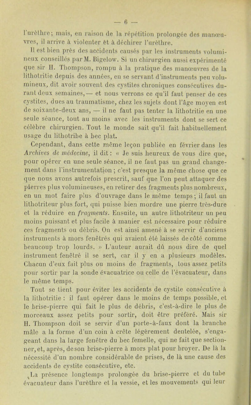 1 iii'ùlliic ; mais, en raison de la r^-pélition prolongée des manœu- vres, il arrive à violenter 6t ii déchirer l’iiréLlire. Il est bien prés des accidents causés par les instruments volutni- ncux conseillés parM. Higelow. Si un cliiiairgien aussi expéii/nenté fpie sir II. 'l'hompson, rompu à la [)rati(|uc des manamvres de la lithotritie depuis des années, en se servant d’instruments peu volu- mineux, dit avoir souvent des cystites chroniques consécutives du- rant deux semaines,— et nous verrons ce qu’il faut penser de ces cystites, dues au traumatisme, chez les sujets dont l’ilge moyen est de soixante-deux ans, — il ne faut pas tenter la lithotritie en une seule séance, tout au moins avec les instruments dont se sert ce célèbre chirurgien. Tout le monde sait qu’il fait habituellement usage du lithotribe à bec plat. Cependant, dans cette môme leçon publiée en février dans les Archives de médecine, il dit: « Je suis heureux de vous dire que, pour opérer en une seule séance, il ne faut pas un grand change- ment dans l'instrumentation ; c’est pi esque la même chose que ce que nous avons autrefois prescrit, sauf que l’on peut attaquer des pierres plus volumineuses, en retirer des fragments plus nombreux, en un mot faire plus d’ouvrage dans le même temps; il faut un lithotriteur plus fort, qui puisse bien mordre une pierre très-dure et la réduire en fragments. Ensuite, un autre lithotriteur un peu moins puissant et plus facile à manier est nécessaire pour réduire ces fragments ou débris. On est ainsi amené à se servir d’anciens instruments à mors fenêtrés qui avaient été laissés de côté comme beaucoup trop lourds. » L’auteur aurait dû nous dire de quel instrument fenêtré il se sert, car il y en a plusieurs modèles. Chacun d’eux fait plus ou moins de fragments, tous assez petits pour sortir par la sonde évacuatrice ou celle de l’évacuateur, dans le même temps. Tout se tient pour éviter les accidents de cystite consécutive ù. la lithotritie : il faut opéi’er dans le moins de temps possible, et le brise-pierre qui fait le plus de débris, c’est-à-dire le plus de morceaux assez petits pour sortir, doit être préféré. Mais sir II. Thompson doit se servir d’un porte-à-faux dont la branche mâle a la forme d’un coin à crête légèrement dentelée, s’enga- geant dans la large fenêtre du bec femelle, qui ne fait que section- ner, et, après, de son brise-pierre à mors plat pour broyer. De là la nécessité d’un nombre considérable de prises, de là une cause des accidents de cystite consécutive, etc. ^La présence longtemps prolongée du brise-pierre et du tube évacuateur dans l’urèthre et la vessie, et les mouvements qui leur