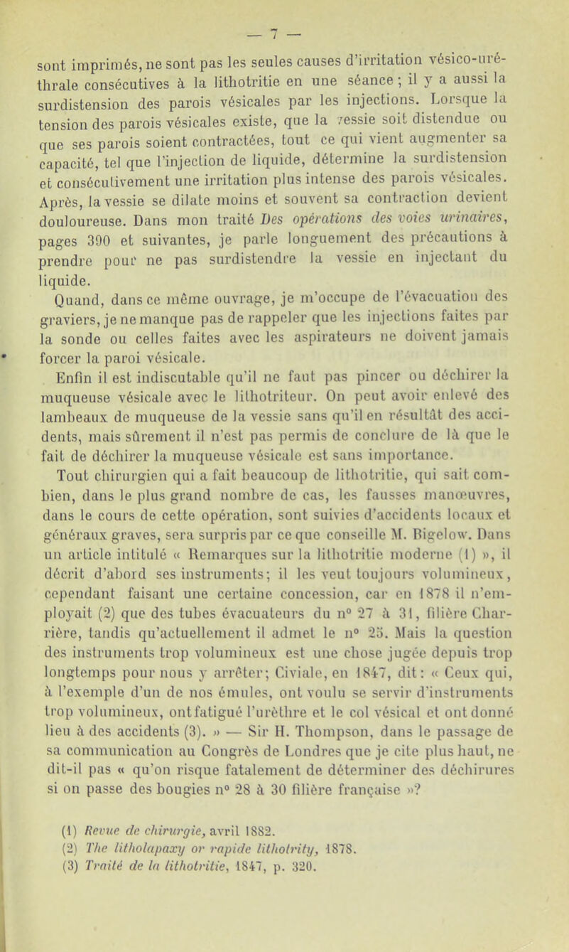sont imprimés, ne sont pas les seules causes d’irritation vésico-uré- thrale consécutives à la lithotritie en une séance ; il y a aussi la surdistension des parois vésicales par les injections. Loisque la tension des parois vésicales existe, que la vessie soit distendue ou que ses parois soient contractées, tout ce qui vient augmenter sa capacité, tel que l’injection de liquide, détermine la surdistension et consécutivement une irritation plus intense des parois vésicales. Après, la vessie se dilate moins et souvent sa contraction devient douloureuse. Dans mon traité Des opérations des voies urinaires, pages 300 et suivantes, je parle longuement des précautions à prendre pour ne pas surdistendre la vessie en injectant du liquide. Quand, dans ce même ouvrage, je m’occupe de l’évacuation des graviers, je ne manque pas de rappeler que les injections faites par la sonde ou celles faites avec les aspirateurs ne doivent jamais forcer la paroi vésicale. Enfin il est indiscutable qu’il ne faut pas pincer ou déchirer la muqueuse vésicale avec le lithotriteur. On peut avoir enlevé des lambeaux de muqueuse de la vessie sans qu’il en résultât des acci- dents, mais sûrement il n’est pas permis de conclure de là que le fait de déchirer la muqueuse vésicale est sans itnportancc. Tout chirurgien qui a fait beaucoup de lithotritie, qui sait com- bien, dans le plus grand nombre de cas, les fausses manœuvres, dans le cours de cette opération, sont suivies d’accidents locaux et généi'aux graves, sera surpris par ce que conseille M. Rigelow. Dans un article intitulé « Remarques sur la lithotritie moderne (1) », il décrit d’abord ses instruments; il les veut toujours volumineux, cependant faisant une certaine concession, car en 1878 il n’em- ployait (2) que des tubes évacuateurs du n° 27 à 31, filière Cbar- rière, tandis qu’actuellement il admet le n° 2a. Mais la question des instruments trop volumineux est une chose jugée depuis trop longtemps pour nous y arrêter; Civiale, en 1847, dit: « Ceux qui, à l’exemple d’un de nos émules, ont voulu se servir d’instruments trop volumineux, ontfatigué l’urèthre et le col vésical et ont donné lieu à des accidents (3). » — Sir 11. Thompson, dans le passage de sa communication au Congrès de Londres que je cite plus haut, ne dit-il pas « qu’on risque fatalement de déterminer des déchirures si on passe des bougies n° 28 à 30 filière française »? (1) Reinte de chirurgie, a.\r\l 1882. (2) The Utholapaxy or rapide lithotrity, 1878. (3) Traité de la lithotritie, 1847, p. 320.