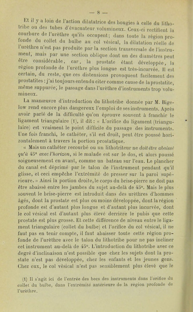 Kt il y a loin de l’acUon dilalatrice des bougies à celle du litho- liibo ou des tubes d évacuateur volumineux. Ceux-ci reclHient la courbure de Turèthre qu’ils occupent; dans toute la région pro- fonde du collet du bulbe au col vésical, la dilatation réelle de 1 urèthre n’est pas produite par la section transversale de l’instru- nient, mais par une section olilique dont un des diamètres peut être considérable, car, la prostate étant développée, la région profonde de l’urèthre plus longue est très-incurvée. Il est certain, du reste, que ces distensions provoquent facilement des prostatites : j’ai toujours entendu citer comme cause de la prostatite, môme suppurée, le passage dans l’urètlire d’instruments trop volu- mineux. La manœuvre d’introduction du litbotribe donnée par M. Bige- low rend encore plus dangereux l’emploi de ses instruments. Après avoir parlé de la difficulté qu’on éprouve souvent à franchir le ligament triangulaire (1), il dit: « L’orifice du ligament (triangu- laire) est vraiment le point difficile du passage des instruments. Une fois franchi, le cathéter, s’il est droit, peut être poussé hori- zontalement à travers la portion prostatique. « Mais un cathéter recourbé ou un lithotriteur ne doit être abaissé qu’à 45° avec l’horizon, si le malade est sur le dos, et alors poussé soigneusement en avant, comme un bateau sur l’eau. Le plancher du canal est déprimé par le talon de l’instrument pendant qu’il glisse, et ceci empêche l’extrémité de presser sur la paroi supé- rieure. » Ainsi la portion droite, le corps du brise-pierre ne doit pas être abaissé entre les jambes du sujet au-delà de 4o°. Mais le plus souvent le brise-pierre est introduit dans des urèthres d’hommes âgés, dont la prostate est plus ou moins développée, dont la région profonde est d’autaut plus longue et d’autant plus incurvée, dont le col vésical est d’autant plus élevé derrière le pubis que cette prostate est plus grosse. Et cette dilFérence de niveau entre le liga- ment triangulaire (collet du bulbe) et l’orifice du col vésical, il ne faut pas en tenir compte, il faut abaisser toute cette région pro- fonde de l’urèthre avec le talon du litbotribe pour ne pas incliner cet instrument au-delà de 45°. L’introduction du litbotribe avec ce degré d’inclinaison n’est possible que chez les sujets dont la pro- state n’est pas développée, chez les enfants et les jeunes gens. Chez eux, le col vésical n’est pas sensiblement plus élevé que le (1) Il s'agit ici de l’entrée des becs des instruments dans l'orifice du collet du bulbe, dans l’extrémité antérieure de la région profonde de l’urèthre.