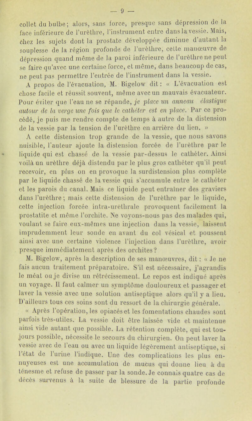 collet du bulbe; alors, sans force, presque sans dépression de la face inférieure de l’urèLbre, l’inslrument entre dans la vessie. Mais, chez les sujets dont la prostate développée diminue d’autant la souplesse de la région profonde de Turèllire, celte manœuvre de dépression quand même de la paroi inférieure de l’urèthre ne peut se faire qu’avec une certaine force, et môme, dans beaucoup de cas, ne peut pas permettre l’entrée de l’instrument dans la vessie. A propos de l’évacuation, M. Bigelow dit : « L’évacuation est chose facile et réussit souvent, môme avec un mauvais évacuateur. Pour éviter que l’eau ne se répande, je place un anneau élastique autour de la verge une fois que le cathéter est en place. Par ce pro- cédé, je puis me rendre compte de temps à autre de la distension de la vessie par la tension de l’urèthre en arrière du lien. » A celte distension trop grande de la vessie, que nous savons nuisible, l’auteur ajoute la distension forcée de l’urèthre par le liquide qui est chassé de la vessie par-dessus le cathéter. Ainsi voilà un urèthre déjà distendu par le plus gros cathéter qu’il peut recevoir, en plus on en provoque la surdistension plus complète par le liquide chassé de la vessie qui s’accumule entre le cathéter et les parois du canal. Mais ce liquide peut entraîner des graviers dans Purèllire ; mais celte distension de l’urèthre par le liquide, celte injection forcée intra-uréthrale provoquent facilement la prostatite et môme l’orchite. Ne voyons-nous pas des malades qui, voulant se faire eux-mômes une injection dans la vessie, laissent imprudemment leur sonde en avant du col vésical et poussent ainsi avec une certaine violence l’injection dans Purèllire, avoir presque immédiatement après des orchites? M. Bigelow, après la description de ses manœuvres, dit : « Je ne fais aucun traitement préparatoire. S’il est nécessaire, j’agrandis le méat ou je divise un rétrécissement. Le repos est indiqué après un voyage. Il faut calmer un symptôme douloureux et passager et laver la vessie avec une solution antiseptique alors qu’il y a lieu. D’ailleurs tous ces soins sont du ressort de la chirurgie générale. « Api’ès l’opération, les opiacés et les fomentations chaudes sont parfois très-utiles. La vessie doit être laissée vide et maintenue ainsi vide autant que possible. La rétention complète, qui est tou- jours possible, nécessite le secours du chirurgien. On peut laver la vessie avec de 1 eau ou avec un liquide légèrement antiseptique, si 1 état de 1 urine l’indique. Une des complications les plus en- nuyeuses est une accumulation de mucus qui donne lieu à du ténesme et refuse de passer par la sonde. Je connais quatre cas de décès survenus à la suite de blessure de la partie profonde