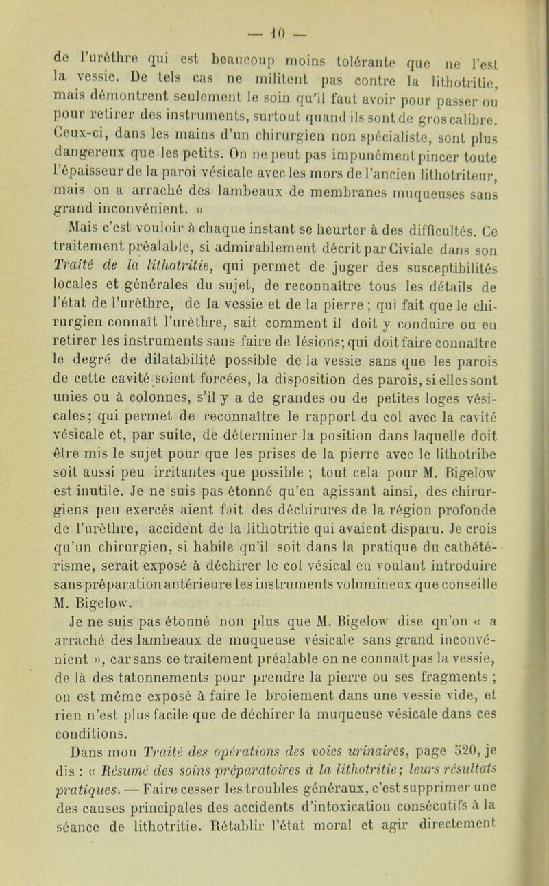 de riirèlliro qui est beaucoup moins tolérante que ne l’est la vessie. De tels cas ne militent pas contre la lithotritie, mais démontrent seulement le soin qu’il faut avoir pour passer ou pour retirer des instruments, surtout quand ils sont de gros calibre. Ceux-ci, dans les mains d’un ebirurgien non spécialiste, sont plus dangereux que les petits. On ne peut pas impunémentpincer toute l’épaisseur de la paroi vésicale avec les mors de l’ancien litbotriteur, mais on a arraché des lambeaux de membranes muqueuses sans grand inconvénient. » Mais c’est vouloir à chaque instant se heurter à des difficultés. Ce traitement préalable, si admirablement décrit par Civiale dans son Traité de la lithotritie, qui permet de juger des susceptibilités locales et générales du sujet, de reconnaître tous les détails de l’état de l’urèthre, de la vessie et de la pierre ; qui fait que le chi- rurgien connaît l’urèlhre, sait comment il doit y conduire ou en retirer les instruments sans faire de lésions; qui doit faire connaître le degré de dilatabilité possible de la vessie sans que les parois de cette cavité soient forcées, la disposition des parois, si elles sont unies ou à colonnes, s’il y a de grandes ou de petites loges vési- cales; qui pei'met de reconnaître le rapport du col avec la cavité vésicale et, par suite, de déterminer la position dans laquelle doit être mis le sujet pour que les prises de la pierre avec le lithotribe soit aussi peu irritantes que possible ; tout cela pour M. Bigelow est inutile. Je ne suis pas étonné qu’en agissant ainsi, des chirur- giens peu exercés aient fait des déchirures de la région profonde do l’urètlire, accident de la lithotritie qui avaient disparu. Je crois qu’un chirurgien, si habile qu’il soit dans la pratique du cathété- risme, serait exposé à déchirer le col vésical en voulant introduire sans préparation antérieure les instruments volumineux que conseille M. Bigelovi'. Je ne suis pas étonné non plus que M. Bigelow dise qu’on « a arraché des lambeaux de muqueuse vésicale sans grand inconvé- nient », car sans ce traitement préalable on ne connaît pas la vessie, de là des tâtonnements pour prendre la pierre ou ses fragments ; on est même exposé à faire le broiement dans une vessie vide, et rien n’est plus facile que de déchirer la muqueuse vésicale dans ces conditions. Dans mon Traité des opérations des voies urinaires, page 520, je dis : « Résumé des soins préparatoires à la lithotritie; leurs résidtats pratiques. — Faire cesser les troubles généraux, c’est supprimer une des causes principales des accidents d’intoxication consécutils à la séance de lithotritie. Rétablir l’état moral et agir directement