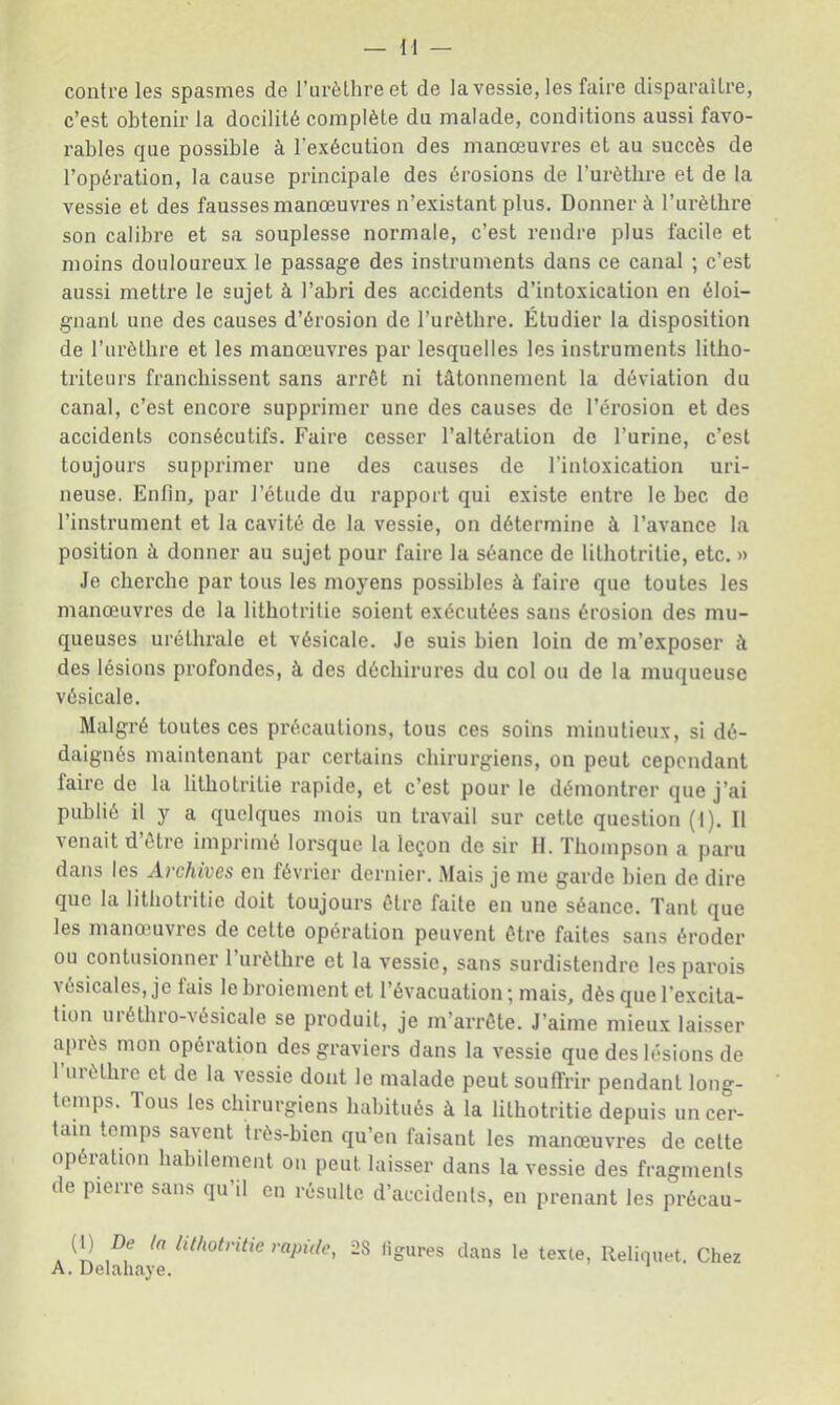 contre les spasmes de l’urèthre et de la vessie, les faire disparaître, c’est obtenir la docilité complète du malade, conditions aussi favo- rables que possible à l’exécution des manœuvres et au succès de l’opération, la cause principale des érosions de l’urètbre et de la vessie et des fausses manœuvres n’existant plus. Donner à l’urèthre son calibre et sa souplesse normale, c’est rendre plus facile et moins douloureux le passage des instruments dans ce canal ; c’est aussi mettre le sujet à l’abri des accidents d’intoxication en éloi- gnant une des causes d’érosion de l’urètbre. Étudier la disposition de l’urètbre et les manœuvres par lesquelles les instruments litbo- triteurs franchissent sans arrêt ni tâtonnement la déviation du canal, c’est encore supprimer une des causes de l’éi’osion et des accidents consécutifs. Faire cesser l’altération de l’urine, c’est toujours supprimer une des causes de l’intoxication uri- neuse. Enfin, par l’étude du rapport qui existe entre le bec de l’instrument et la cavité de la vessie, on détermine à l’avance la position à donner au sujet pour faire la séance de litbotritie, etc. » Je cherche par tous les moyens possibles à faire que toutes les manœuvres de la litbotritie soient exécutées sans érosion des mu- queuses uréthrale et vésicale. Je suis bien loin de m’exposer à des lésions profondes, à des déchirures du col ou de la muqueuse vésicale. Malgré toutes ces précautions, tous ces soins minutieux, si dé- daignés maintenant par certains chirurgiens, on peut cependant faire de la litbotritie rapide, et c’est pour le démontrer que j’ai publié il y a quelques mois un travail sur cette question (1). Il venait d’être imprimé lorsque la leçon de sir II. Thompson a paru dans les Archives en février dernier. .Mais je me garde bien de dire que la litbotritie doit toujours être faite en une séance. Tant que les manœuvres de cette opération peuvent être faites sans éroder ou contusionner l’urèthre et la vessie, sans surdistendre les parois vésicales, je lais le broiement et l’évacuation ; mais, dès que l’excita- tion urétbro-vésicale se produit, je m’arrête. J’aime mieux laisser après mon opération des graviers dans la vessie que des lésions de 1 urèthre et de la vessie dont le malade peut souffrir pendant long- temps. Tous les chirurgiens habitués à la litbotritie depuis un cer- tain temps savent très-bien qu’en faisant les manœuvres de celte opération habilement on peut laisser dans la vessie des fragments de pierre sans qu’il en résulte d’accidents, en prenant les précau- De la lithotntie rapide, 28 figures dans le texte, Reliquet. Chez
