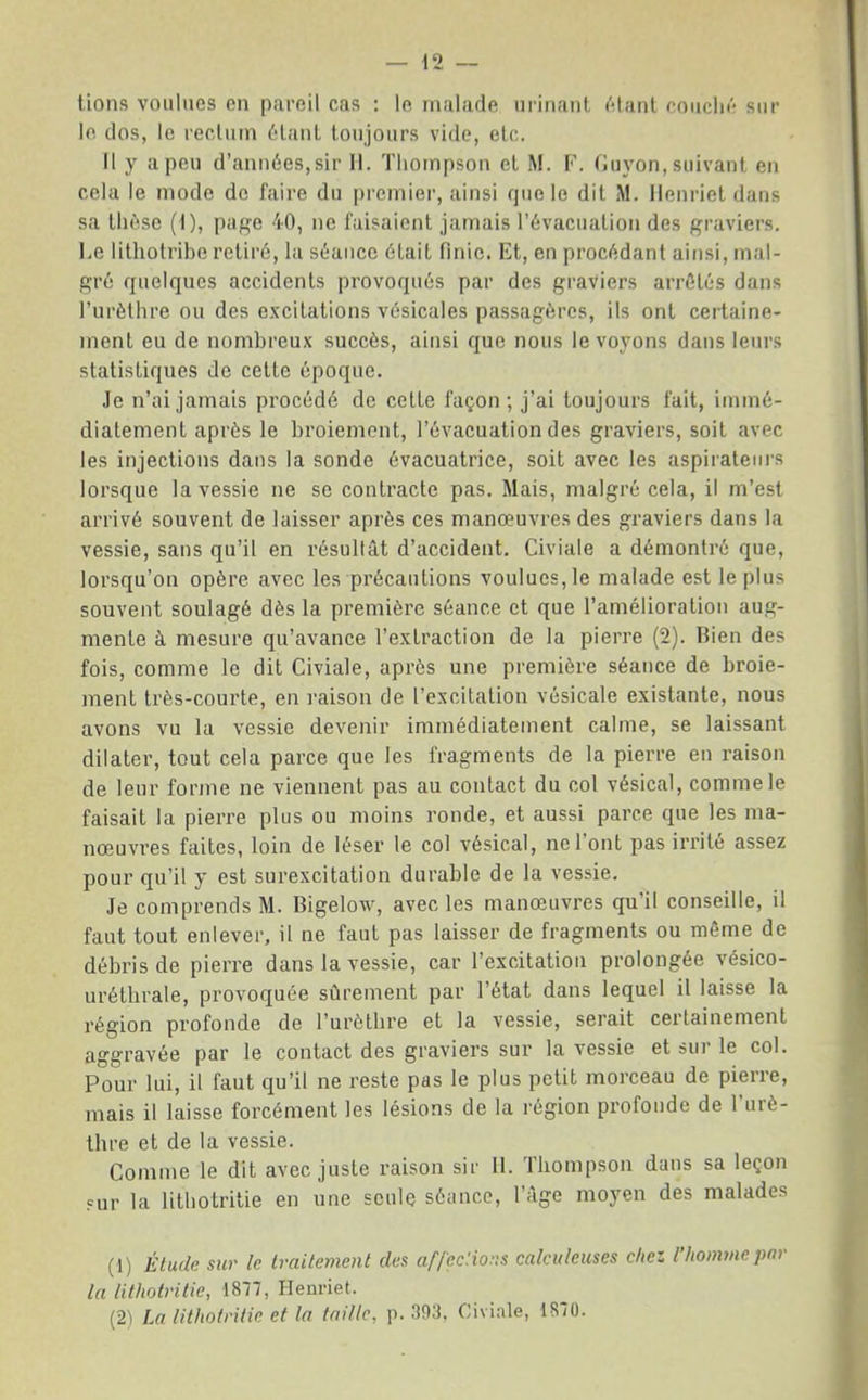 lions voulues en pareil cas : le malade urinant étant couclié sur le dos, le l'eclum étant toujours vide, etc. Il y a peu d’années,sir 11. Thompson et M. F. Fuyon, suivant en cela le mode de faire du premier, ainsi que le dit M. Ilenriet dans sa thèse (1), page 40, ne faisaient jamais l’évacuation des graviers. Le lithotribe retiré, la séance était finie. Et, en procédant ainsi, mal- gré quelques accidents provoqués par des graviers arrêtés dans l’urèthre ou des e.vcilations vésicales passagères, ils ont certaine- ment eu de nombreux succès, ainsi que nous le voyons dans leurs statistiques de cette époque. .le n’ai jamais procédé de celte façon; j’ai toujours fait, immé- diatement après le broiement, l’évacuation des graviers, soit avec les injections dans la sonde évacuatrice, soit avec les aspirateurs lorsque la vessie ne se contracte pas. Mais, malgré cela, il m’est arrivé souvent de laisser après ces manœuvres des graviers dans la vessie, sans qu’il en résultât d’accident. Civiale a démontré que, lorsqu’on opère avec les précautions voulues, le malade est le plus souvent soulagé dès la première séance et que l’amélioration aug- mente à mesure qu’avance l’extraction de la pierre (2). Rien des fois, comme le dit Civiale, après une première séance de broie- ment très-courte, en i-aison de l’excitation vésicale existante, nous avons vu la vessie devenir immédiatement calme, se laissant dilater, tout cela parce que les fragments de la pierre en raison de leur forme ne viennent pas au contact du col vésical, comme le faisait la pierre plus ou moins ronde, et aussi parce que les ma- nœuvres faites, loin de léser le col vésical, nel ont pas irrite assez pour qu’il y est surexcitation durable de la vessie. Je comprends M. Bigelow, avec les manœuvres qu’il conseille, il faut tout enlever, il ne faut pas laisser de fragments ou môme de débris de pierre dans la vessie, car l’excitation prolongée vésico- urétlirale, provoquée sûrement par l’état dans lequel il laisse la région profonde de l’urèthre et la vessie, serait certainement aggravée par le contact des graviers sur la vessie et sui le col. Pour lui, il faut qu’il ne reste pas le plus petit morceau de pierre, mais il laisse forcément les lésions de la région profonde de l’urè- thre et de la vessie. Comme le dit avec juste raison sir 11. Thompson dans sa leçon çur la lithotritie en une seule séance, l’âge mo3œn des malades (1) Étude sur le traitement des af/ecHons calculeiises chez rhommepnr la lithotritie, 1877, Heurief. (2'1 La lithotritie et la taille, p. 393, Civiale, 1870.