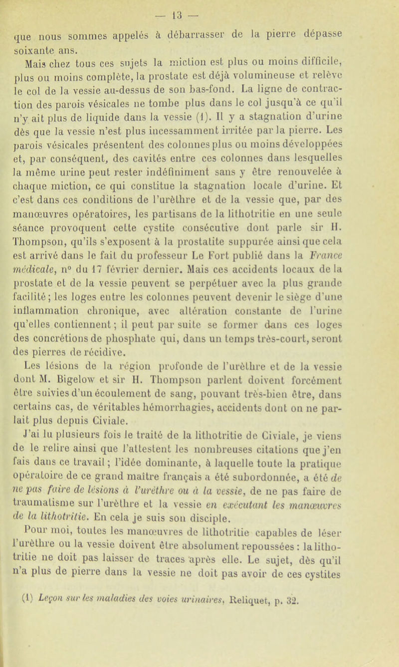 i|ue nous sonmiGs appelés à débaiTasser de la pierre dépasse soixante ans. Mais chez tous ces sujets la miction est plus ou moins difficile, plus ou moins complète, la prostate est déjà volumineuse et relève le col de la vessie au-dessus de son has-fond. La ligne de contrac- tion des parois vésicales ne tombe plus dans le col jusqu'à ce qu'il n’y ait plus de liquide dans la vessie (1). Il y a stagnation d’urine dès que la vessie n’est plus incessamment irritée parla pierre. Les parois vésicales présentent des colonnes plus ou moins développées et, par conséquent, des cavités entre ces colonnes dans lesquelles la même urine peut rester indéfiniment sans y être renouvelée à chaque miction, ce qui constitue la stagnation locale d’urine. Et c’est dans ces conditions de l’urèthre et de la vessie que, par des manœuvres opératoires, les partisans de la lithotritie en une seule séance provoquent cette cystite consécutive dont parle sir 11. Thompson, qu’ils s’exposent à la prostatite suppurée ainsi que cela est arrivé dans le fait du professeur Le Fort publié dans la France médicale^ n° du 17 février dernier. Mais ces accidents locaux de la prostate et de la vessie peuvent se perpétuer avec la plus grande facilité; les loges entre les colonnes peuvent devenir le siège d’une inllammation chronique, avec altération constante de Furinc qu’elles contiennent ; il peut par suite se former dans ces loges des concrétions de phosphate qui, dans un temps très-court, seront des pierres de récidive. Les lésions de la région profonde de l’urèthre et de la vessie dont M. Bigelow et sir H. Thompson parlent doivent forcément être suivies d’un écoulement de sang, pouvant très-bien être, dans certains cas, de véritables hémorrhagies, accidents dont on ne par- lait plus depuis Civiale. J’ai lu plusieurs fois le traité de la lithotritie de Civiale, je viens de le relire ainsi que l’attestent les nombreuses citations que j’en fais dans ce travail ; l’idée dominante, à laquelle toute la pratique opératoire de ce grand maître français a été subordonnée, a été de ne pus foire de lésions à l’urèthre ou èi la vessie, de ne pas faire de traumatisme sur l’urèthre et la vessie en exécutant les manœuvres de la lit/iotrilie. En cela je suis son disciple. Pour moi, toutes les manœuvres de lithotritie capables de léser l’urèthre ou la vessie doivent être absolument repoussées : lalitho- tritie ne doit pas laisser de traces après elle. Le sujet, dès qu’il n a plus de pierre dans la vessie ne doit pas avoir de ces cystites (1) Leçon suries maladies des voies uri?iaires, Reliquat, p. 32.