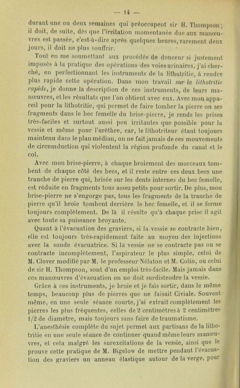 durant une ou deux semaines qui préoccupent sir H. Tliompson; il doit, de suite, dés que I irritation momentanée due aux manoeu- vres est passée, cest-à-dire ajirés quelques heures, rarement deux jours, il doit no plus souflVir. Toul eu me soumellanl aux procédés de douceur si justement ini[)osés a l;i pi’atique des opérations des voies urinaires, j’ai cher- ché, en perfectionnant les instruments de la lithotritie, à rendre plus rapide cette opération. Dans mon travail sut' la lithotritie rapide, je donne la description de ces instruments, de leurs ma- nœuvres, et les résultats (jue l’on obtient avec eux. Avec mon appa- reil pour la lithotritie, qui permet de faire tomber la pierre ou ses fragments dans le bec femelle du brise-[)ierre, je rends les prises très-faciles et surtout aussi peu irritantes que possible pour la vessie et même pour l’urèthre, car, le lithotriteur étant toujours maintenu dans le plan médian, on ne fait jamais de ces mouvements de circumduction qui violentent la région profonde du canal et le col. Avec mon brise-pierre, à chaque broiement des morceaux tom- bent de chaque côté des becs, et il reste entre ces deux becs une tranche de pierre qui, brisée sur les dents internes du bec femelle, est réduite en fragments tous assez petits pour sortir. De plus, mon brise-pierre ne s’engorge pas, tous les fragments de la tranche de pierre qu’il broie tombent derrière le bec femelle, et il se ferme toujours complètement. De là il résulte qu’à chaque prise il agit avec toute sa puissance broyante. Quant à l’évacuation des graviers, si la vessie se contracte bien, elle est toujours très-rapidement faite au moyen des injections avec la sonde évacuatrice. Si la vessie ne se contracte pas ou se contracte incomplètement, l’aspirateur le plus simple, celui de M. Clover modifié par M. le professeur A’élaton et M. Colin, ou celui de sir H. Thompson, sont d’un emploi très-facile. Mais jamais dans ces manœuvres d’évacuation on ne doit surdistendre la vessie. Grâce à ces instruments, je broie et je fais sortir, dans le même temps, beaucoup plus de pierres que ne faisait Civiale. Souvent même, en une seule séance courte, j’ai extrait complètement les pierres les plus fréquentes, celles de 2 centimètres à 2 centimètres 1/2 de diamètre, mais toujours sans faire de traumatisme. L’anesthésie complète du sujet permet aux partisans de la litho- trilie en une seule séance de continuer quand même leurs manœu- vres, et cela malgré les surexcitations de la vessie, ainsi que le prouve cette pratique de M. Digelow de mettre pendant l’évacua- tion des graviers un anneau élastique autour de la verge, pour