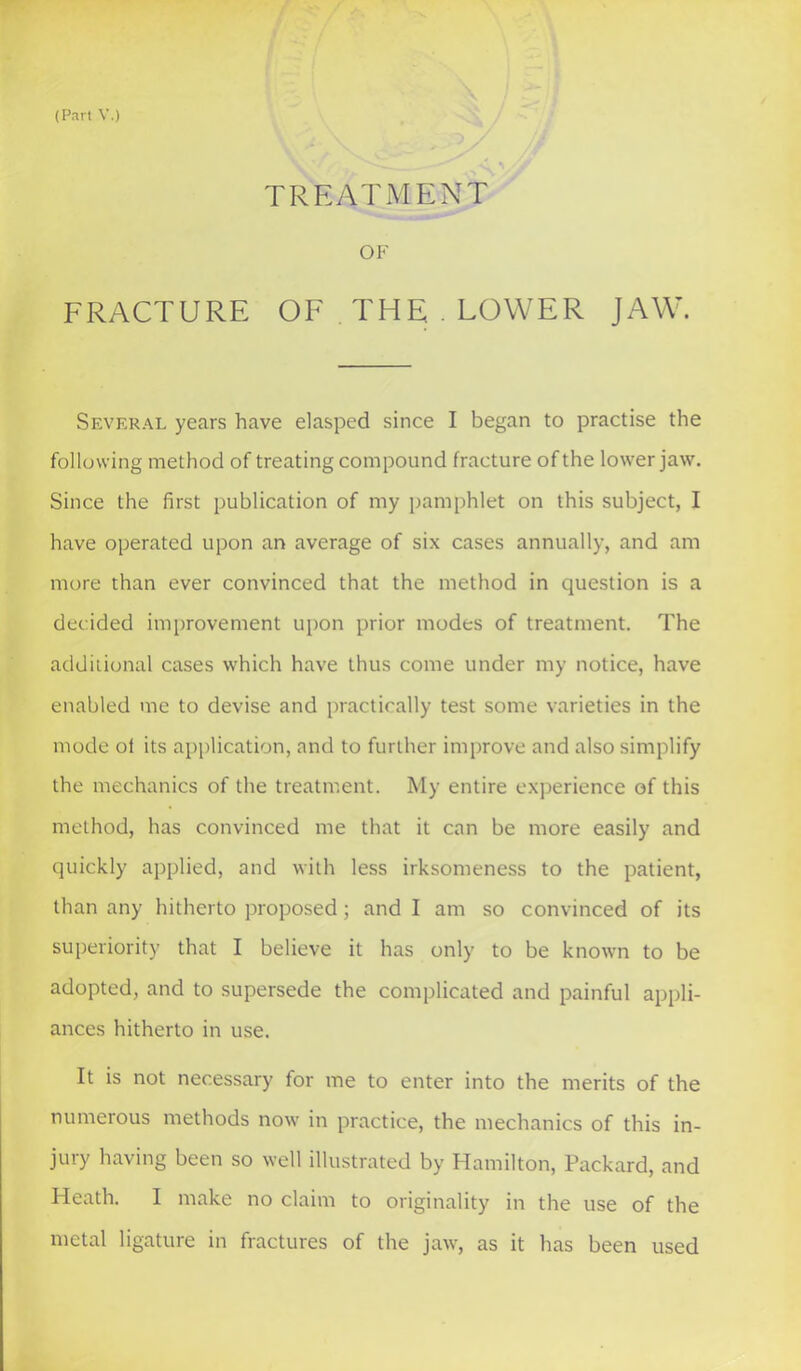 TREATMENT OF FRACTURE OF THE . LOWER JAW. Several years have elasped since I began to practise the following method of treating compound fracture of the lower jaw. Since the first publication of my pamphlet on this subject, I have operated upon an average of six cases annually, and am more than ever convinced that the method in question is a decided improvement upon prior modes of treatment. The additional cases which have thus come under my notice, have enabled me to devise and practically test some varieties in the mode of its application, and to further improve and also simplify the mechanics of the treatment. My entire experience of this method, has convinced me that it can be more easily and quickly applied, and with less irksomeness to the patient, than any hitherto proposed; and I am so convinced of its superiority that I believe it has only to be known to be adopted, and to supersede the complicated and painful appli- ances hitherto in use. It is not necessary for me to enter into the merits of the numerous methods now in practice, the mechanics of this in- jury having been so well illustrated by Hamilton, Packard, and Heath. I make no claim to originality in the use of the metal ligature in fractures of the jaAv, as it has been used