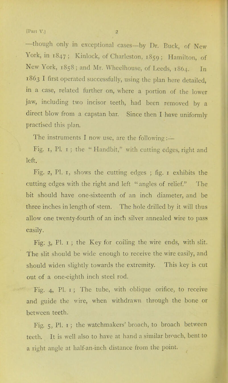 —though only in cxcc])lionnl cases—by Dr. Buck, of New York, in 1847; Kinlock, of Charleston, 1859; Hamilton, of New York, 185S; and Mr. Wheelhouse, of Leeds, 18O4. In 1863 I first operated successfully, using the j)lan here detailed, in a case, related further on, where a portion of the lower jaw, including two incisor teeth, had been removed by a direct blow from a capstan bar. Since then I have uniformly practised this plan. I'he instruments I now use, are the following:— Fig. I, PI. I ; the “ Handbit,” with cutting edges, right and left. Fig. 2, PI. I, shows the cutting edges ; fig. i exhibits the cutting edges with the right and left “ angles of relief.” 'I'he bit should have one-sixteenth of an inch diameter, and be three inches in length of stem. The hole drilled by it will thus allow one twenty-fourth of an inch silver annealed wire to pass easily. Fig. 3, PI. I ; the Key for coiling the wire ends, with slit. The slit should be wide enough to receive the wire easily, and should widen slightly towards the extremity. This key is cut out of a one-eighth inch steel rod. Fig. 4, PI. I ; The tube, with oblique orifice, to receive and guide the wire, when withdrawn through the bone or between teeth. Fig. 5, PI. I ] the watchmakers’ broach, to broach between teeth. It is well also to have at hand a similar broach, bent to a right angle at half-an-inch distance from the point.