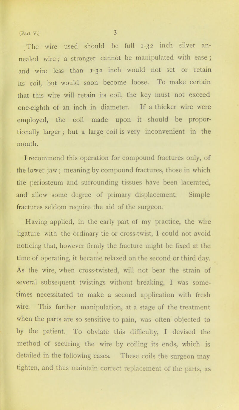 'y The wire used should be full 1-32 inch silver an- nealed wire; a stronger cannot be manipulated with ease ; and wire less than 1-32 inch would not set or retain its coil, but would soon become loose. To make certain that this wire will retain its coil, the key must not exceed one-eighth of an inch in diameter. If a thicker wire were employed, the coil made upon it should be propor- tionally larger; but a large coil is very inconvenient in the mouth. I recommend this operation for compound fractures only, of the lower jaw ; meaning by compound fractures, those in which the periosteum and surrounding tissues have been lacerated, and allow some degree of primary displacement. Simple fractures seldom require the aid of the surgeon. Having applied, in the early part of my practice, the wire ligature with the ordinary tie or cross-twist, I could not avoid noticing that, however firmly the fracture might be fixed at the I time of operating, it became relaxed on the second or third day. As the wire, when cross-twisted, will not bear the strain of several subsecpient twistings without breaking, I was some- times necessitated to make a second application with fresh wire. This further manipulation, at a stage of the treatment when the parts are so sensitive to pain, was often objected to by the patient. To obviate this difficulty, I devised the method of securing the wire by coiling its ends, which is detailed in the following cases. These coils the surgeon may tighten, and thus maintain correct replacement of the parts, as