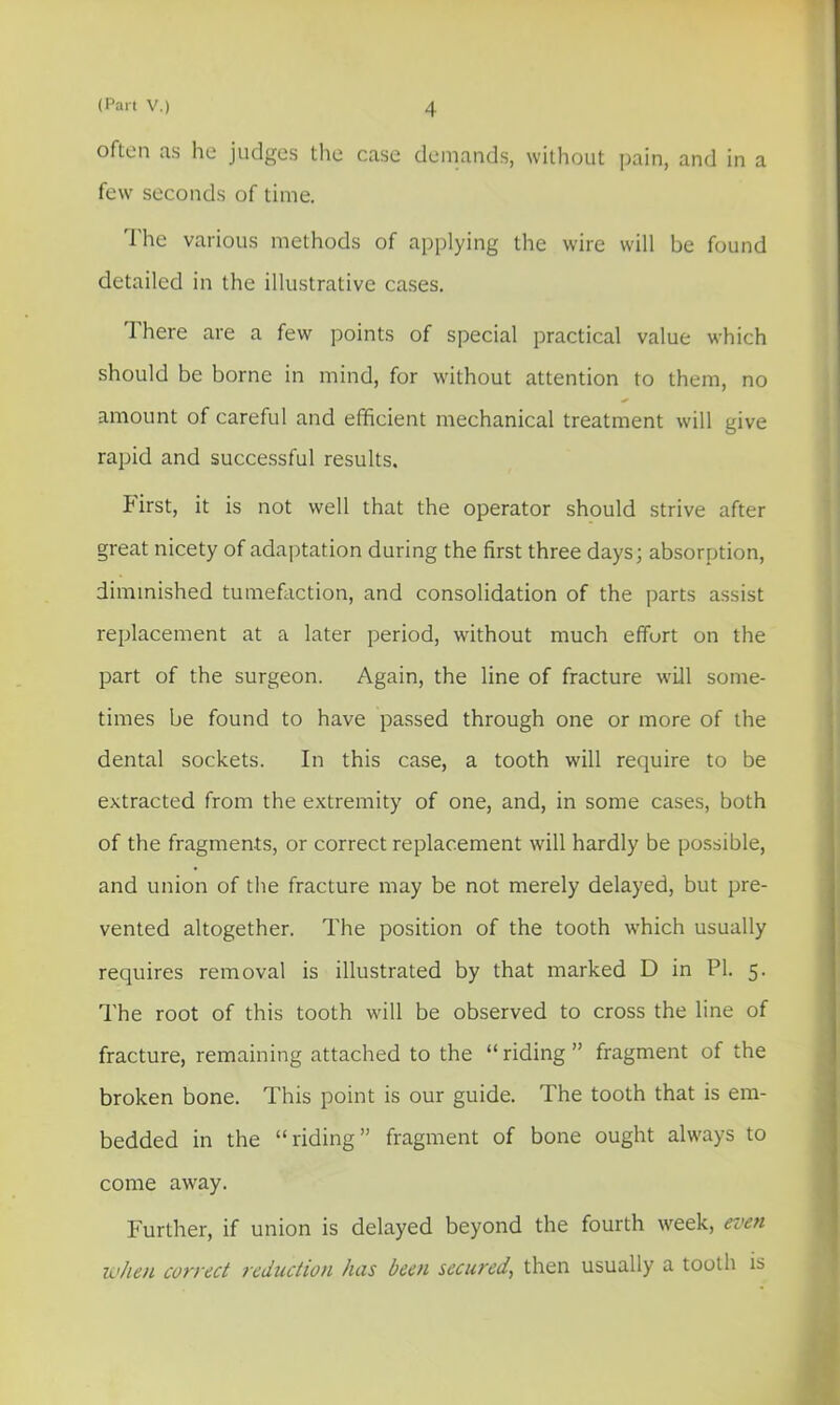 often as he judges the case demands, without pain, and in a few seconds of time. The various methods of applying the wire will be found detailed in the illustrative cases. There are a few points of special practical value which should be borne in mind, for without attention to them, no amount of careful and efficient mechanical treatment will give rapid and successful results. First, it is not well that the operator should strive after great nicety of adaptation during the first three days; absorption, diminished tumefaction, and consolidation of the parts assist replacement at a later period, without much effurt on the part of the surgeon. Again, the line of fracture will some- times be found to have passed through one or more of the dental sockets. In this case, a tooth will require to be extracted from the extremity of one, and, in some cases, both of the fragments, or correct replacement will hardly be possible, and union of the fracture may be not merely delayed, but pre- vented altogether. The position of the tooth which usually requires removal is illustrated by that marked D in PI. 5. The root of this tooth will be observed to cross the line of fracture, remaining attached to the “ riding ” fragment of the broken bone. This point is our guide. The tooth that is em- bedded in the “riding” fragment of bone ought always to come away. Further, if union is delayed beyond the fourth week, even when correct reduction has been secured, then usually a tooth is
