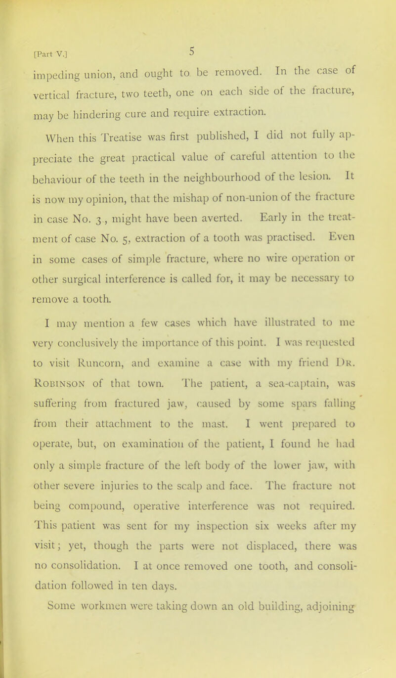 impeding union, and ought to be removed. In the case of vertical fracture, two teeth, one on each side of the fracture, may be hindering cure and recjuire extraction. When this Treatise was first published, I did not fully ap- preciate the great practical value of careful attention to the behaviour of the teeth in the neighbourhood of the lesion. It is now my opinion, that the mishap of non-union of the fracture in case No. 3 , might have been averted. Early in the treat- ment of case No. 5, extraction of a tooth was practised. Even in some cases of simple fracture, where no wire operation or other surgical interference is called for, it may be necessary to remove a tooth. I may mention a few cases which have illustrated to me very conclusively the importance of this point. I was requested to visit Runcorn, and examine a case with my friend J)r. Robinson of that town. The patient, a sea-captain, was suffering from fractured jaw, caused by some spars falling from their attachment to the mast. I went prepared to operate, but, on examination of the patient, I found he had only a simple fracture of the left body of the lower jaw, with other severe injuries to the scalp and face. The fracture not being compound, operative interference was not required. This patient w'as sent for my inspection six weeks after my visit; yet, though the parts were not displaced, there was no consolidation. I at once removed one tooth, and consoli- dation followed in ten days. Some workmen were taking down an old building, adjoining