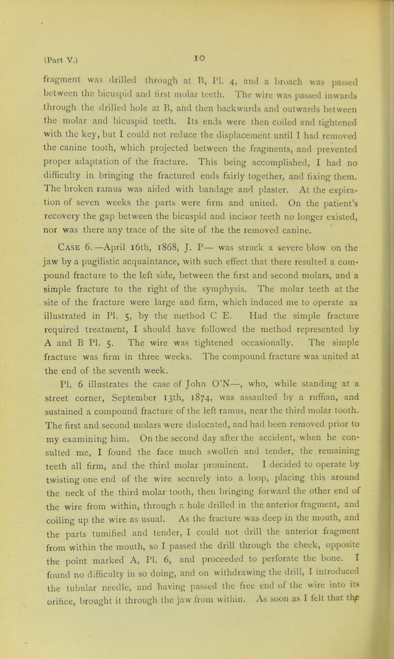 lO fragment was drilled through at H, I’l. 4, an<l a hroach was jrassed between the bicuspid and lirst molar teeth. The wire was passed inwards through the drilled hole at B, and then backwards and outwards between the molar and bicuspid teeth. Its ends were then coiled and tightened with the key, but I could not reduce the displacement until 1 had removed the canine tooth, which projected between the fragments, and prevented proper adaptation of the fracture. This being accomplished, I had no difficulty in bringing the fractured ends fairly together, and fixing them. The broken ramus was aided with bandage and plaster. At the expira- tion of seven weeks the parts were firm and united. On the patient’s recovery the gap between the bicuspid and incisor teeth no longer existed, nor was there any trace of the site of the the removed canine. Case 6.—April i6th, 1868, J. P— was struck a severe blow on the jaw by a pugilistic acquaintance, with such effect that there resulted a com- pound fracture to the left side, between the first and second molars, and a simple fracture to the right of the symphysis. The molar teeth at the site of the fracture were large and firm, which induced me to operate as illustrated in PI. 5, by the method C E. Had the simple fracture required treatment, I should have followed the method represented by A and B PI. 5. The wire was tightened occasionally. The simple fracture was firm in three weeks. The compound fracture was united at the end of the seventh week. PI. 6 illustrates the case of John O’N—, who, while standing at a street corner, September 13th, 1874, was assaulted by a ruffian, and sustained a compound fracture of the left ramus, near the third molar tooth. The first and second molars were dislocated, and had been removed prior to my examining him. On the second day after the accident, when he con- sulted me, I found the face much swollen and tender, the remaining teeth all firm, and the third molar prominent. I decided to operate by twisting one end of the wire securely into a loop, placing this around the neck of the third molar tooth, then bringing forward the other end of the wire from within, through a hole drilled in the anterior fragment, and coiling up the wire as usual. As the fracture was deep in the mouth, and the parts tumified and tender, I could not drill the anterior fragment from within the mouth, so I passed the drill through the cheek, opposite the point marked A, PI. 6, and proceeded to perforate the bone. I found no difficulty in so doing, and on withdrawing the drill, I introduced the tubular needle, and having passed the fice end of the wire into its orifice, brought it through the jaw from within. As soon as I felt that thf