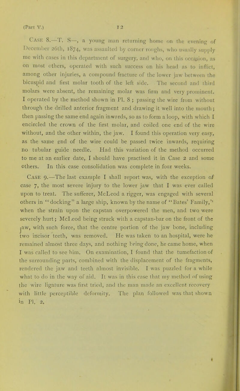 Cask S.—T. S—, a younjr man reliirninfr home on the evening,' of Decemher 261I1, 1874, was assaulted liy cortier roiifjlis, wlio usually su])j)ly me with cases in this department of surgery, and who, on this occa,siori, as on most others, operated with such success on his head as to inflict, among other injuries, a compound fracture of the lower jaw between the bicuspid and first molar tooth of the left side. 'I’he second and third molars were absent, the remaining molar was firm and very prominent. I operated by the method shown in I’l. 8 ; passing the wire from without through the drilled anterior fragment and drawing it well into the mouth; then passing the same end again inwards, so as to form a loop, with which I encircled the crown of the first molar, and coiled one end of the wire without, and the other within, the jaw. I found this operation very easy, as the same end of the wire could be passed twice inwards, requiring no tubular guide needle. Had this variation of the method occurred to me at an earlier date, I should have practised it in Case 2 and some others. In this case consolidation was complete in four weeks. Case 9.—The last example I shall report was, with the exception of case 7) the most severe injury to the lower jaw that I was ever called upon to treat. The sufferer, McLeod a rigger, was engaged with several others in “ docking” a large ship, known by the name of “ Bates’ Family,’’ when the strain upon the capstan overpowered the men, and two were severely hurt; McLeod being struck with a capstan-bar on the front of the jaw, with such force, that the centre portion of the jaw bone, including two incisor teeth, was removed. Fie was taken to an hospital, were he remained almost three days, and nothing being done, he came home, when I was called to see him. On examination, I found that the tumefaction of the surrounding parts, combined with the displacement of the fragments, rendered the jaw and teeth almost invisible. I was puzzled for a while what to do in the way of aid. It was in this case lhat my method of using the wire ligature was first tried, and the man made an excellent recovery with little perceptible deformity. The plan followed was that shown >n ri, 2,