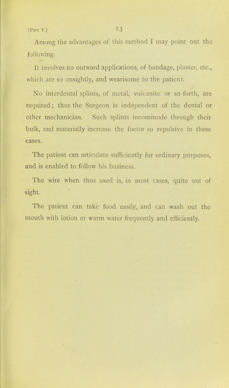 Among the advantages of this method I may point out the following. It involves no outward applications, of bandage, plaster, etc., which are so unsightly, and wearisome to the patient. No interdental splints, of metal, vulcanite or so forth, are required; thus the Surgeon is independent of the dental or other mechanician. Such splints incommode through their bulk, and materially increase the foetor so repulsive in these cases. The patient can articulate sufficiently for ordinary purpose.s, and is enabled to follow his busine.ss. 'I'he wire when thus used is, in most ca.ses, quite out of sight. The patient can take food easily, and can wash out the mouth with lotion or warm water frequently and efficiently.