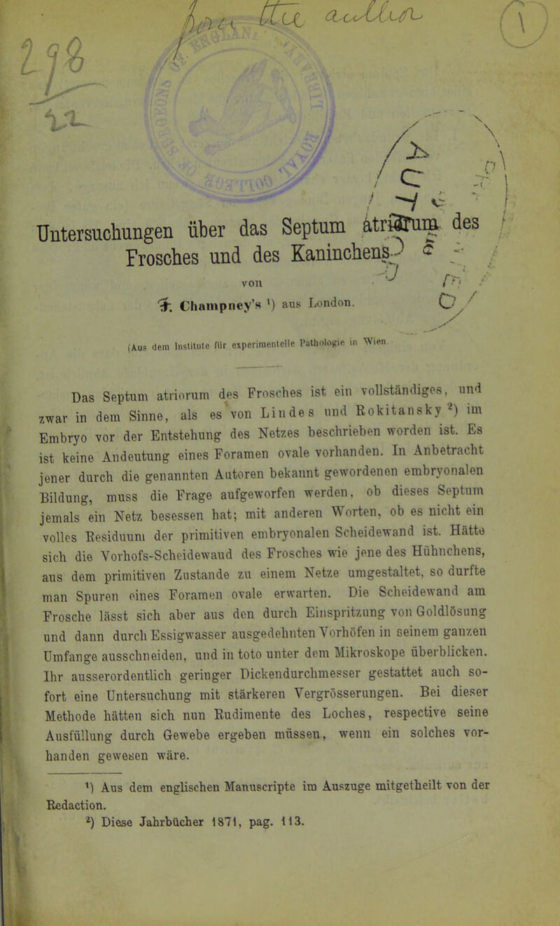 / tZÜi (Aus Ilein Inslilule für experiraenlelle Pathologie iii Wien Das Septum atriorum des Frosches ist ein vollständiges, und . zwar in dem Sinne, als es\on Lindes und Rokitansky 2) mi f Embryo vor der Entstehung des Netzes beschrieben worden ist. Es [J. ist keine Andeutung eines Foramen ovale vorhanden. In Anbetracht \ jener durch die genannten Autoren bekannt gewordenen embryonalen Bildung, muss die Frage aufgeworfen werden, ob dieses Septum jemals ein Netz besessen hat; mit anderen Worten, ob es nicht ein volles Residuum der primitiven embryonalen Scheidewand ist. Hätte sich die Vorhofs-Scheidewaud des Frosches wüe jene des Hühnchens, aus dem primitiven Zustande zu einem Netze umgestaltet, so durfte I man Spuren eines Foramen ovale erwarten. Die Scheidewand am I Frosche lässt sich aber aus den durch Einspritzung von Goldlösung I und dann durch Essigwasser ausgedehnten Vorhöfen in seinem ganzen I Umfange ausschneiden, und in toto unter dem Mikroskope überblicken. 9 Ihr ausserordentlich geringer Dickendurchmesser gestattet auch so- I fort eine Untersuchung mit stärkeren Vergrösserungen. Bei dieser I' Methode hätten sich nun Rudimente des Loches, respective seine » Ausfüllung durch Gewebe ergeben müssen, wenn ein solches vor- » banden gewesen wäre. Aus dem englischen Manuscripte im Auszüge mitgetheilt von der Redaction. Diese Jahrbücher 1871, pag. 113.