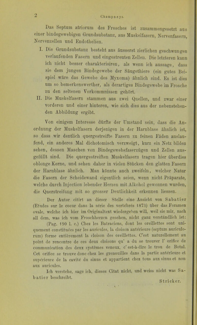 eil a m |) II e y s. Das Septum atriorum des Frosclies ist zusammengesetzt aus einer bindegewebigen Grundsubstanz, aus Muskelfasern, Nervenfasern, Nervenzellen und Endotlielien. I. Die Grundsubstanz besteht aus äusserst zierlichen geschwungen verlaufenden Fasern und eingestreuten Zellen. Die letzteren kann ich nicht besser charakterisiren, als wenn ich aussage, dass sie dem jungen BindegeM^ebe der Säugethiere (ein gutes Bei- spiel wäre das Gewebe des Myxoma) ähnlich sind. Es ist dies um so bemerkenswerther, als derartiges Bindegewebe im Frosche zu den seltenen Vorkommnissen gehört. II. Die Muskelfasern stammen aus zwei Quellen, und zwar einer vorderen und einer hinteren, wie sich dies aus der nebenstehen- den Abbildung ergibt. Von einigem Interesse dürfte der Umstand sein, dass die An- ordnung der Muskelfasern derjenigen in der Harnblase ähnlich ist, so dass wir dentlich quergestreifte Fasern zu feinen Fäden auslau- fend, ein anderes Mal dichotomisch verzweigt, kurz ein Netz bilden sehen, dessen Maschen von Bindegewebsfaserzügen und Zellen aus- gefüllt sind. Die quergestreiften Muskelfasern tragen hier überdies oblonge Kerne, und sehen daher in vielen Stücken den glatten Fasern der Harnblase ähnlich. Man könnte auch zweifeln, welcher Natur die Fasern der Scheidewand eigentlich seien, wenn nicht Präparate, welche durch Injection lebender Herzen mit Alkohol gewonnen wurden, die Querstreifuug mit so grosser Deutlichkeit erkennen Hessen. Der Autor citirt an dieser Stelle eine Ansicht von Sabatier (Etudes sur le coeur dans la s^rie des vertöbrös 1873) über das Foramen ovale, welche ich hier im Originaltext wiedergeben will, weil sie mir, nach aU dem, was ich vom Prosebherzen gesehen, nicht ganz verständlich ist: (Pag. 190 1. c.) Chez les Batraciens, dont les oreillettes sont uni- quement constitudes par les auricules, la cloison antörieure (septum auriculo- rum) forme enti&rement la cloison des oreillettes. C’est naturellement au point de rencontre de ces deux cloisons qu’ a du se trouver 1' orifice de communication des deux systemes veneux, c’ est-ä- dire le trou de Botal. Cet orifice se trouve donc chez les grenouilles dans la partie ant^rieure et superieure de la cavitä du sinus et appartient chez tous aux sinus et non aux auricules. Ich verstehe, sage ich, dieses Citat nicht, und weiss nicht was Sa- batier beschreibt. Stricker.