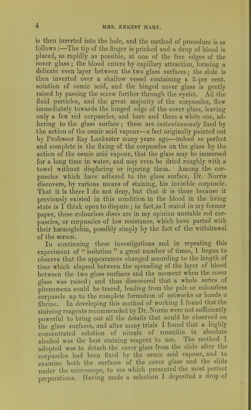 is then inserted into the hole, and the method of procedure is as follows :—The tip of the finger is pricked and a drop of blood is placed, as rapidly as possible, at one of the free edges of the cover glass; the blood enters by capillary attraction, forming a delicate even layer between the two glass surfaces; the slide is then inverted over a shallow vessel containing a 2-per cent, solution of osmic acid, and the hinged cover glass is gently raised by passing the screw further through the eyelet. All the fluid particles, and the great majority of the corpuscles, flow immediately towards the hinged edge of the cover glass, leaving only a few red corpuscles, and here and there a white one, ad- hering to the glass surface; these are instantaneously fixed by the action of the osmic acid vapour—a fact originally pointed out by Professor Ray Lankester many years ago—indeed so perfect and complete is the fixing of the corpuscles on the glass by the action of the osmic acid vapour, that the glass may be immersed for a long time in water, and may even be dried roughly with a towel without displacing or injuring them. Among the cor- puscles which have adhered to the glass surface. Dr. Norris discovers, by various means of staining, his invisible corpuscle. That it is there I do not deny, but that it is there because it previously existed in this condition in the blood in the living state is I think open to dispute; in fact,as I stated in my former paper, these colourless discs are in my opinion unstable red cor- puscles, or corpuscles of low resistance, which have parted with their hsemoglobin, possibly simply by the fact of the withdrawal of the serum. In continuing these investigations and in repeating this experiment of “ isolation a great number of times, I began to observe that the appearances changed according to the length of time which elapsed between the spreading of the layer of blood between the two glass surfaces and the moment when the cover glass was raised; and thus discovered that a whole series of phenomena could be traced, leading from the pale or colourless corpuscle up to the complete formation of networks or bands o fibrine. In developing this method of working I found that the staining reagents recommended by Dr. Norris were not sufficiently powerful to briug out all the details that could be observed on the glass surfaces, and after many trials I found that a highly concentrated solution of nitrate of rosanilin in absolute alcohol was the best staining reagent to use. The method I adopted was to detach the cover glass from the slide after the corpuscles had been fixed by the osmic acid vapour, and to examine both the surfaces of the cover glass and the slide under the microscope, to see which presented the most perfect preparations. Having made a selection I deposited a drop of