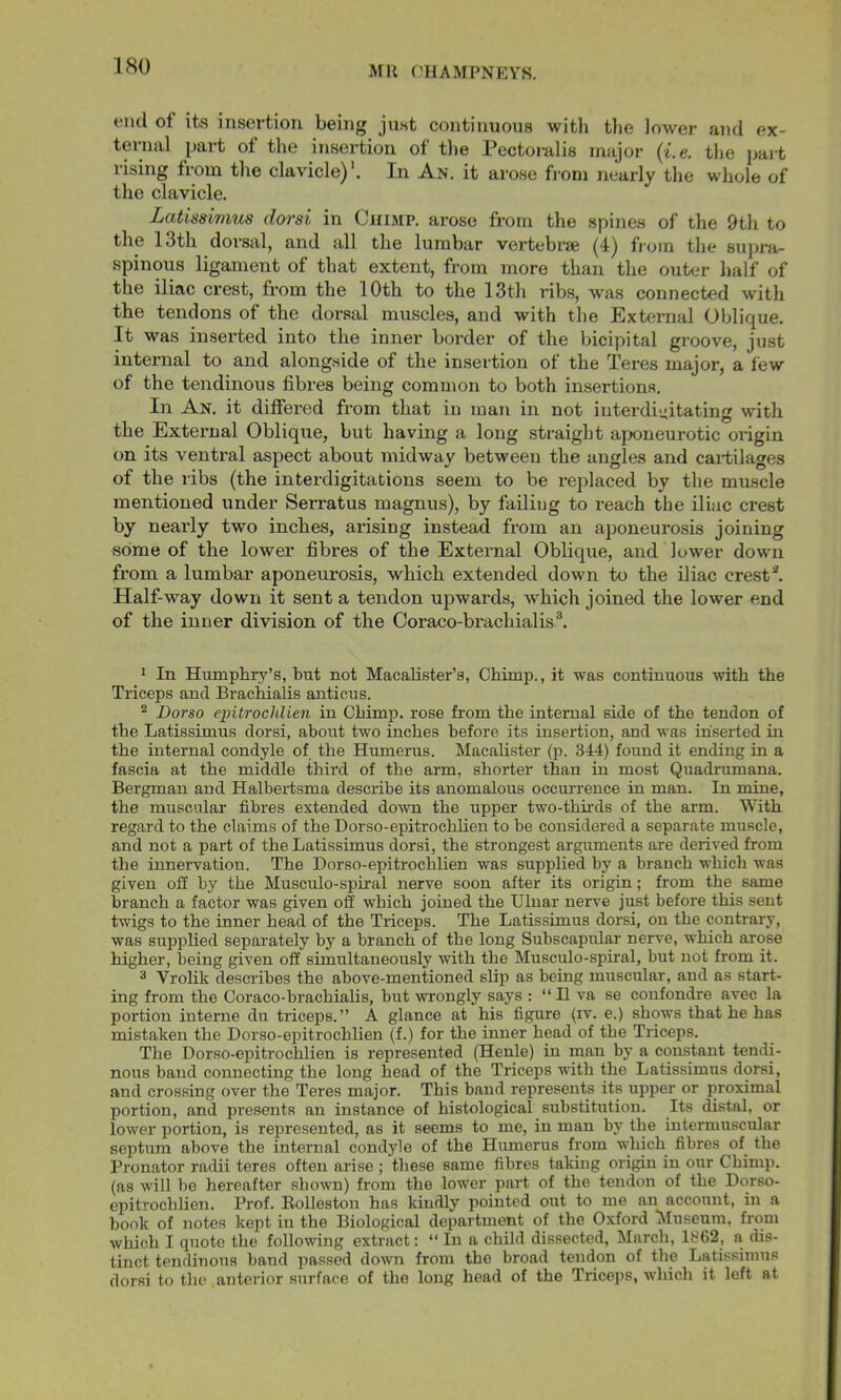 end of its insertion being just continuous with tlie lower and ex- ternal part of the insertion of tlie Pectoralis major {i.e. tlie pait rising from the clavicle)'. In An. it arose fi-om nearly the whole of the clavicle. Latisawms dorsi in Cjiimp. arose from the spines of the 9th to the 13th dorsal, and all the lumbar vertebrae (4) from the supra- spinous ligament of that extent, from more than the outer half of the iliac crest, from the 10th to the 13th ribs, was connected with the tendons of the dorsal muscles, and with the External Oblique. It was inserted into the inner border of the bicipital groove, just internal to and alongside of the insertion of the Teres major, a few of the tendinous fibres being common to both insertions. In An. it differed from that in man in not interdi-Atating with the External Oblique, but having a long straight aponeurotic oifigin on its ventral aspect about midway between the angles and cartilages of the ribs (the interdigitations seem to be replaced by the muscle mentioned under Serratus magnus), by failing to reach the iliac crest by nearly two inches, arising instead from an aponeurosis joining some of the lower fibres of the External Oblique, and lower down from a lumbar aponeurosis, which extended down to the iliac crest*. Half-way down it sent a tendon upwards, which joined the lower end of the inner division of the Coraco-brachialis®. ' In Humphry’s, but not Macalister’s, Chimp., it was continuous \vith the Triceps and Brachialis anticus. ^ Dorso epitrochlien in Chimp, rose from the internal side of the tendon of the Latissimus dorsi, about two inches before its insertion, and was inserted in the internal condyle of the Humerus. Macalister (p. 344) found it ending in a fascia at the middle third of the arm, shorter than in most Quadrumana. Bergman and Halbeidsma describe its anomalous occurrence in man. In mine, the muscular fibres extended down the upper two-thirds of the arm. With regard to the claims of the Dorso-epitrochlien to be considered a separate muscle, and not a part of the Latissimus dorsi, the strongest arguments are derived from the innervation. The Dorso-epitrochlien was supplied by a branch which was given off by the Musculo-spiral nerve soon after its origin; from the same branch a factor was given off which joined the Ulnar nerve just before this sent twigs to the inner head of the Triceps. The Latissimus dorsi, on the contrary, was supplied separately by a branch of the long Subscapular nerve, which arose higher, being given off simultaneously with the Musculo-spiral, but not from it. ® Vrohk describes the above-mentioned slip as being muscular, and as start- ing from the Coraco-brachialis, but wrongly says : “ II va se confondre avec la portion interne du triceps.” A glance at his figure (iv. e.) shows that he has mistaken the Dorso-epitrochlien (f.) for the inner head of the Triceps. The Dorso-epitrochlien is represented (Henle) in man by a constant tendi- nous band connecting the long head of the Triceps with the Latissimus dorsi, and crossing over the Teres major. This band represents its upper or proximal portion, and presents an instance of histological substitution. Its distal, or lower portion, is represented, as it seems to me, in man by the intermuscular septum above the internal condyle of the Humerus from ■which fibres of the Pronator radii teres often arise ; these same fibres taking origin in our Chimp, (as will be hereafter shown) from the lower part of the tendon of the Dorso- epitrochlien. Prof. Eolleston has kindly pointed out to me an account, in a book of notes kept in the Biological department of the Oxford Museum, from which I quote the following extract: “In a child dissected, March, 1862, a dis- tinct tendinous band passed down from the broad tendon of the Latissimus dorsi to the anterior surface of the long head of the Triceps, which it left at