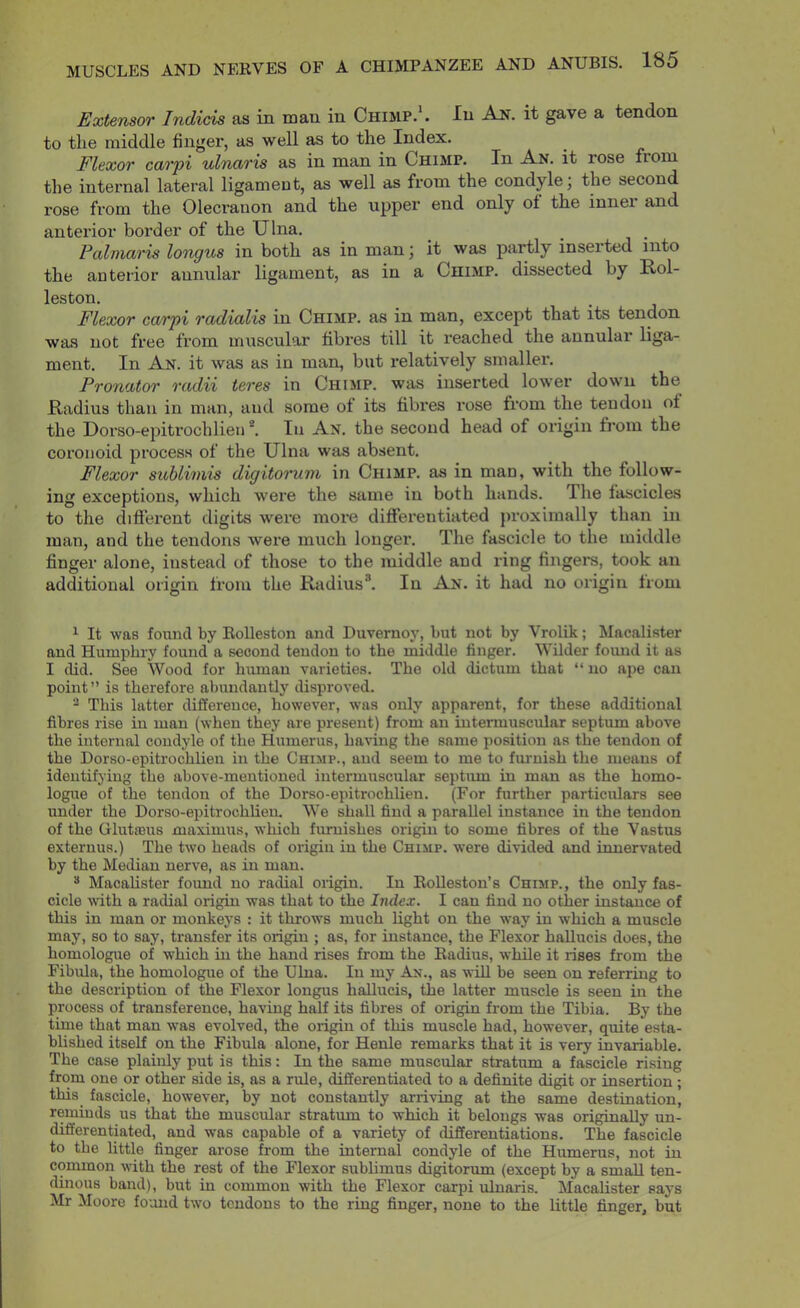 Extensor Indicis as in man in Chimp.*. In An. it gave a tendon to the middle finger, as well as to the Index. Flexor carpi ulnaris as in man in Chimp. In An. it rose from the internal lateral ligament, as well as from the condyle j the second rose from the Olecranon and the upper end only of the inner and anterior border of the Ulna. . , . Palniaris longus in both as in manj it was partly inseited into the anterior annular ligament, as in a Chimp, dissected by Rol- leston. Flexor carpi radialis in Chimp, as in man, except that its tendon was not free from muscular fibres till it reached the annular liga- ment. In An. it was as in man, but relatively smaller. Pronator radii teres in Chimp, was inserted lower down the Radius than in man, and some of its fibres rose from the tendon of the Uorso-epitrochlien *. In An. the second head of origin from the coronoid process of the Ulna was absent. Flexor sublimis digitorum in Chimp, as in man, with the follow- ing exceptions, which were the same in both hands. The fascicles to the difi'erent digits were mox’e differentiated pi’oximally than in man, and the tendons were much longer. The fascicle to the middle finger alone, instead of those to the middle and ring fingers, took an additional origin from the Radius^ In An. it had no origin from 1 It was found by Rolleston and Duvemoy, but not by Vrolik; Macalister and Humphry found a second tendon to the middle finger. Wilder found it as I did. See Wood for hiunan varieties. The old dictum that “ no ape can point” is therefore abundantly disproved. ^ This latter difference, however, was only apparent, for these additional fibres rise in man (when they are present) from an intermuscular septum above the internal condyle of the Humerus, ha'V'ing the same position as the tendon of the Dorso-epitrochlien in the Chimp., and seem to me to furnish the means of identifying the above-mentioned intermuscular septum in man as the homo- logue of the tendon of the Dorso-epitrochlien. (For further particulars see under the Dorso-epitrochlien. We shall find a parallel instance in the tendon of the Gluta3us maximus, which furnishes origin to some fibres of the Vastus externus.) The two heads of origin in the Chimp, were divided and innervated by the Median nerve, as in man. ** MacaHster found no radial origin. In EoUeston’s Chimp., the only fas- cicle with a radial origin was that to the Index. 1 can find no other instance of this in man or monkeys : it throws much light on the way in which a muscle may, so to say, transfer its origin ; as, for instance, the Flexor hallucis does, the homologue of which hi the hand rises from the Radius, while it rises from the Fibula, the homologue of the Ulna. In my Ax., as will be seen on referring to the description of the Flexor longus hallucis, the latter muscle is seen in the process of transference, having half its fibres of origin from the Tibia. By the time that man was evolved, the origin of this muscle had, however, quite esta- blished itself on the Fibula alone, for Henle remarks that it is very invariable. The case plainly put is this; In the same muscular stratum a fascicle rising from one or other side is, as a rule, differentiated to a definite digit or insertion; this fascicle, however, by not constantly arriving at the same destination, reminds us that the muscular stratum to which it belongs was originally un- differentiated, and was capable of a variety of differentiations. The fascicle to the little finger arose from the internal condyle of the Humerus, not in common with the rest of the Flexor sublimus digitorum (except by a small ten- dinous band), but in common with the Flexor carpi ulnaris. Macalister says Mr Moore foimd two tendons to the ring finger, none to the little finger, but