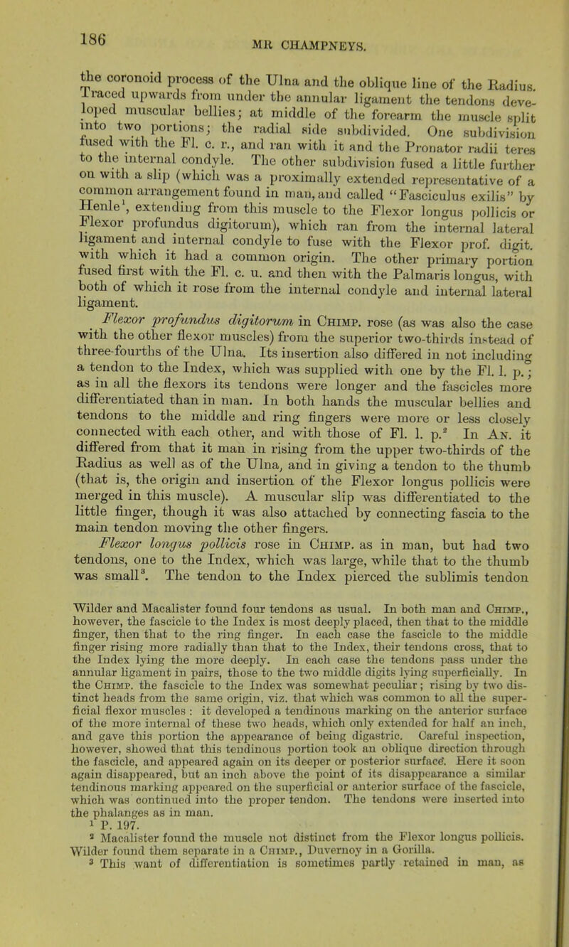 MR CHAMPNEYS. Uie coronoid process of the Ulna and the oblique line of the Kadius. 1 raced upwards from under the annular ligament the tendons deve- loped muscular bellies; at middle of the forearm the muscle split into two portions; the radial side subdivided. One subdivision fused with the FI. c. r., and ran with it and the Pronator radii teres to the internal condyle. The other subdivision fused a little further on with a slip (which was a proximally extended rejiresentative of a rammon arrangement found in n)an,and called “Fasciculus exilis” by Henle , extending from this muscle to the Flexor longus pollicis or Flexor profundus digitorum), which ran from the internal lateral ligament and internal condyle to fuse with the Flexor prof, digit, with which it had a common origin. The other primary portion fused fiist with the FI. c. u. and then with the Palmaris longus, with both of which it rose from the internal condyle and internal lateral ligament. Flexor 'profundus digitorum in Chimp, rose (as was also the case with the other flexor muscles) from the superior two-thirds instead of three-fourths of the Ulna. Its insertion also differed in not including a tendon to the Index, which was supplied with one by the FI. 1. p.° as in all the flexors its tendons were longer and the fascicles more differentiated than in man. In both hands the muscular bellies and tendons to the middle and ring fingers were more or less closely connected with each other, and with those of FI. 1. p.^ In An. it differed from that it man in rising from the upper two-thirds of the Radius as well as of the Ulna, and in giving a tendon to the thumb (that is, the origin and insertion of the Flexor longus pollicis were merged in this muscle). A muscular slip was differentiated to the little finger, though it was also attached by connecting fascia to the main tendon movin the other fingers. Flexor longus pollicis rose in Chimp, as in man, but had two tendons, one to the Index, which was large, while that to the thumb was small®. The tendon to the Index pierced the sublimis tendon Wilder and Macalister found four tendons as usual. In both man and Chimp., however, the fascicle to the Index is most deeply placed, then that to the middle finger, then that to the ring finger. In each case the fascicle to the middle finger rising more radially than that to the Index, their tendons cross, that to the Index lying the more deeply. In each case the tendons pass under the annular ligament in pairs, those to the two middle digits lying superficially. In the Chimp, the fascicle to the Index was somewhat peculiar; rising by two dis- tinct heads from the same origin, viz. that which was common to all the super- ficial flexor muscles : it developed a tendinous marking on the anterior surface of the more internal of these two heads, which only extended for half an inch, and gave this portion the appearance of being digastric. Caoreful inspection, however, showed that this tendinous portion took an oblique direction through the fascicle, and appeared again on its deeper or posterior surface*. Here it soon again disappeared, but an inch above the point of its disappearance a similar tendinous marking appeared on the superficial or anterior surface of the fascicle, which was continued into the proper tendon. The tendons were inserted into the phalanges as in man. 1 P. 197. * Macalister found the muscle not distinct from the Flexor longus poUicis. Wilder found them separate in a Chimp., Huvernoy in a Gorilla. 3 This want of differentiation is sometimes partly retained in man, as