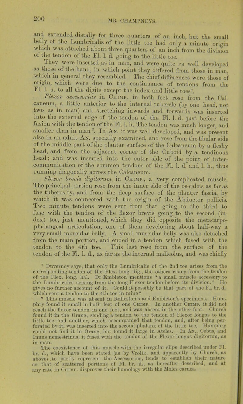 ‘200 and extend(;d distally for tliroe quarters of an inch, but tlie small tlly of the Liiiiubriciilis of the little toe had only a minute oi’igin Avliicli was attached about tliree quarters of an inch from the division ot the tendon of tlie FI. 1. d. going to the little toe. -they weie inseited as in man, and were quite rs well developed as those of the hand, in which point they differed from those in man, Avhich in general they resembled. The chief differences were those of origin, which were due to the continuance of tendons from the FI. 1. h. to all the digits except the index and little toes*. Flexor accessorvas in Chimp, in both feet rose from the Cal- caneum, a little anterior to the internal tubercle (by one head, not two as in man) and stretching inwards and forwards was inseited into the external edge of the tendon of the FI. 1. d. just before the fusion with the tendon of tlie FI. 1. h. Tlie tendon was much longer, and smaller than in man In A,n. it was well-developed, and was present also in an adult Ax. specially examined, and rose from the fibular side of the middle ]iart of the plantar surface of the Calcaneum by a fleshy head, and from the adjacent corner of the Cuboid by a tendinous head; and was inserted into the outer side of the point of inter- communication of the common tendons of the FI. 1. d. and 1. h., thus running diagonally across the Calcaneum. Flexor brevis diyitoruvi in Chimp., a very complicated muscle. The principal portion rose from the inner side of the os-calcis as far as the tuberosity, and from the deep surface of the plantar fascia, by which it was connected with the origin of the Abductor pollicis. Two minute tendons were sent from that going to the third to fuse with the tendon of the flexor brevis going to the second (in- dex) toe, just mentioned, which they did opposite the metacarpo- phalangeal articulation, one of them developing about half-way a very small muscular belly. A small muscular belly was also detached from the main portion, and ended in a tendon which fused with the tendon to the 4th toe. This last rose from the surface of the tendon of the FI. 1. d., as far as the internal malleolus, and was chiefly ^ Duvernoy says, that only the Lumhricalis of the 2ud toe arises from the corresponding tendon of the Flex. long, dig., the others rising from the tendon of the Flex. long. hal. Dr Emhleton mentions “ a small muscle accessory to the Lnmbricales arising from the long Flexor tendon before its division.” He gives no further account of it. Could it possibly be that part of the FI. hr. d. which sent a tendon to the 4th toe in mine ? ' 2 This muscle was absent in Eolleston’s and Embleton’s specimens. Hum- phry found it small in both feet of one Chimp. In another Chimp, it did not reach the flexor tendon in one foot, and was absent in the other foot. Church found it in the Orang, sending a tendon to the tendon of Flexor longus to the little toe, and another, which accompanied that tendon, and, after being per- forated by it, was inserted into the second phalanx of the little toe. Humphry could not find it in Orang, but found it large in Ateles. In An., Cebus, and Inuus nemestrinus, it fused with the tendon of the Flexor longus digitorum, as in man. The coexistence of this muscle with the irregular slips described under FI. br. d., which have been stated (as by Vrolik, and apparently by Church, as above) .to partly reiirosent the Accessorius, tends to establish their nature as that of scattered portions of FI. br. d., as hereafter described, and at any rate in Chimp, disiiroves their homology with the Moles caruea.