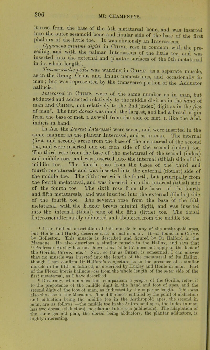 it rose from the base of the 5tli metatarsal bone, and was inserted into the outer sesamoid bone and fibular side of the base of the first phalanx of the little toe. It was obviously an Interosseus, Opponcns minimi dujiti in Chimp, rose in common with the pre- ceding, and with the palmar Interosseus of tlie little toe, and was inserted into the external and plantar surfaces of the 5th metatarsal in its whole length*, I ransverscilis p>6clis was wanting in Chimp, as a separate muscle, as in the Orang, Cebus and Inuus nemestrinus, and occa.sionally in man; but was represented by the transverse portion of the Adductor hallucis. IntsTOSsei in Chimp, were of the same number a.s in man, but abducted and adducted relatively to the middle digit as in the hand of man and Chimp., not relatively to the 2nd (index) digit as in the foot of man . The first dorsal was much the largest, and had a broad origin from the base of met. i. as well from the side of met. i. like the AbcL indicis in hand. In An. the Dorsal Interossei wei’e seven, and were inserted in the same manner as the plantar Interossei, and as in man. The internal (first and second) arose from the base of the metatarsal of the second toe, and were inserted one on each side of the second (index) toe. The third rose from the base of the metatarsal of the second (index) and middle toes, and was inserted into the internal (tibial) side of the middle toe. The fourth rose from the bases of the third and fourth metatarsals and was inserted into the external (fibular) side of the middle toe. The fifth rose with the fourth, but principally from the fourth metatarsal, and was inserted into the inteimal (tibial) side of the fourth toe. The sixth rose from the bases of the fourth and fifth metatarsals, and was inserted into the external (fibular) ^ide of the fourth toe. The seventh rose from the base of the fifth metatarsal with the Flexor brevis minimi digiti, and was inserted into the internal (tibial) side of the fifth (little) toe. The dorsal Interossei alternately adducted and abducted from the middle toe, ^ I can find no description of this muscle in any of the anthropoid apes, hut Heule and Huxley describe it as normal in man. It was fouud in a Chimp. by Eolleston. This muscle is described and figured by Dr Halford in the Macaque. He also describes a similar muscle in the Hallux, and says that “ Professor Huxley has not shown that Table IV. does not apply to the foot of the Gorilla, Chimp., etc.” Now, so far as Chimp, is concerned, I can answer that no muscle was inserted into the length of the metatarsal of its Hallux, though I can confirm Dr Halford’s conjecture as to the presence of a similar muscle in the fifth metatarsal, as described by Huxley and Henle in man. Part of the Flexor brevis hallucis rose from the whole length of the outer side of the first metatarsal, as I have described. “ Duvernoy, who makes this comparison a propos of the Gorilla, refers it to the prepotence of the middle digit in the hand and foot of apes, and the second digit of the foot of man, as indicated by the superior length. This was also the case in the Macaque. The diiferences entailed by the point of abduction and adduction being the middle toe in the Anthropoid apes, the second in man, are as follows:—the middle toe in the Anthropoid apes, the Index in man has two dorsal (abductors), no plantar Interossei (adductors). The adaptation of the same general plan, the dorsal being abductors, the plantar adductors, is highly interesting.