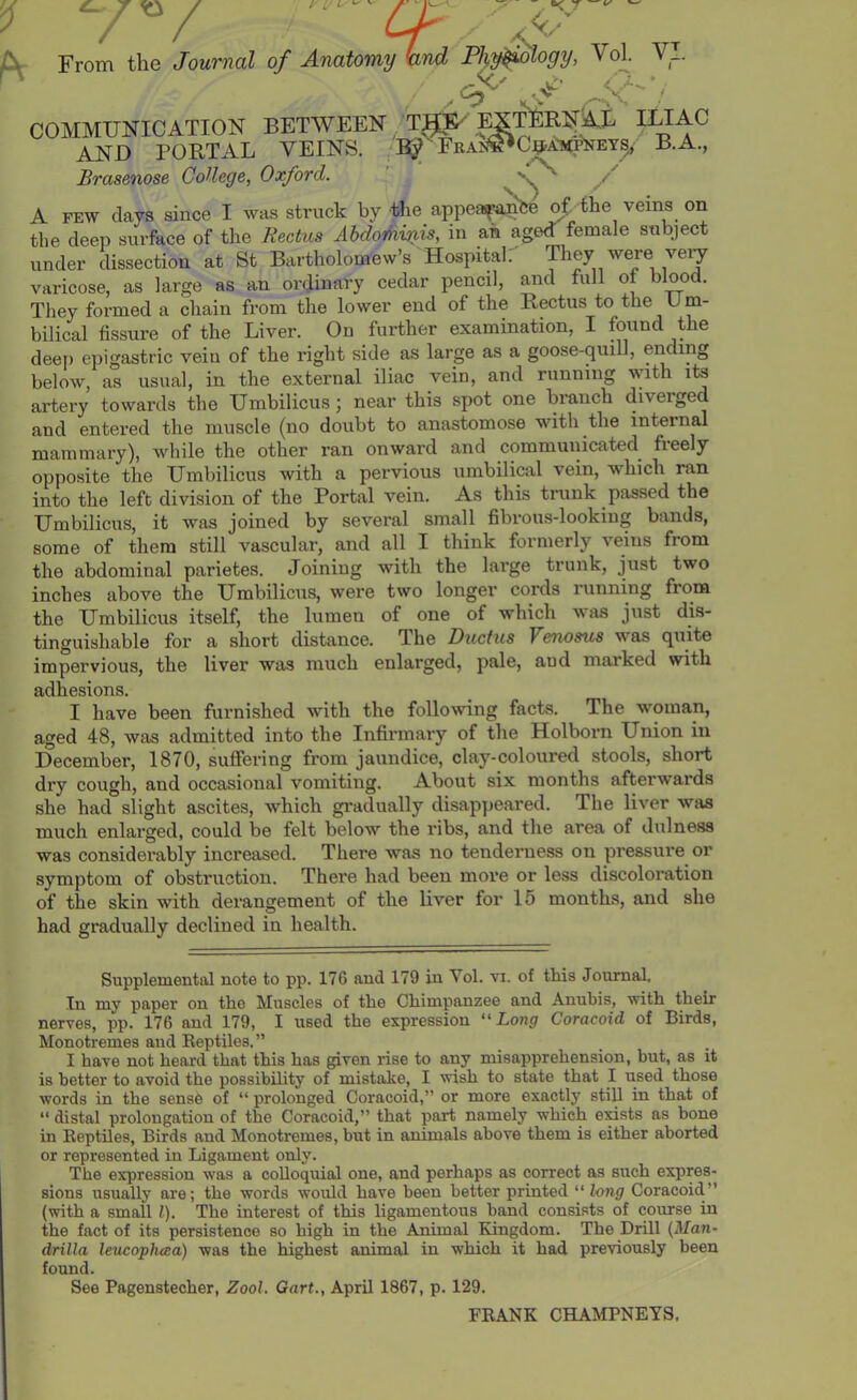 JX From the Journal of Anatomy wnd Phy^ogy, VoL V_ COMMUNICATION BETWEEN TJ^E^ g AND PORTAL VEINS. Brasenose CoUege, Oxford. [TERN^AL iliac ^C^AMi^EY^' B.A., 'S^ A FEW days since I was struck by the appea^'be oi.ihe veins on the deep surface of the Rectus Ahdothijiis, in ah aged female subject under dissection at St Bartholomew’s Hospital; varicose, as large as an ordinary cedar pencil, and full ot blood. They formed a chain from the lower end of the Rectus to the U m- bilical fissure of the Liver. On further examination, I found the deej) epigastric vein of the right side as large as a goose-quill, ending below, as usual, in the external iliac vein, and running with its artery towards the Umbilicus; near this spot one branch diverge and entered the muscle (no doubt to anastomose with the internal mammary), while the other ran onward and communicated^ fieely oppo.site the Umbilicus with a pervious umbilical vein, which ran into the left division of the Portal vein. As this trunk passed the Umbilicus, it was joined by several small fibrous-looking bands, some of them still vascular, and all I think formerly veins from the abdominal parietes. Joining with the large trunk, just two inches above the Umbilicus, were two longer cords running from the Umbilicus itself, the lumen of one of which was just dis- tinguishable for a short distance. The Ductus Venosus was quite impervious, the liver was much enlarged, pale, and marked with adhesions. I have been furnished with the following facts. The woman, aged 48, was admitted into the Infirmary of the Holborn Union in December, 1870, suffering from jaundice, clay-coloured stools, short dry cough, and occasional vomiting. About six months afterwards she had slight ascites, which gradually disappeared. The liver was much enlarged, could be felt below the ribs, and the area of dulness was considerably increased. There was no tenderness on pressure or symptom of obstruction. There had been moi’e or less discoloration of the skin with derangement of the liver for 15 months, and she had gradually declined in health. Supplemental note to pp. 176 and 179 in Vol. vi. of this Journal. In my paper on the Muscles of the Chimpanzee and Anubis, with their nerves, pp. 176 and 179, I used the expression ''Long Coracoid of Birds, Monotremes and Eeptiles. ” I have not heard that this has given rise to any misapprehension, hut, as it is better to avoid the possibility of mistake, I wish to state that I used those words in the sense of “ prolonged Coracoid,” or more exactly still in that of “ distal prolongation of the Coracoid,” that part namely which exists as bone in Reptiles, Birds and Monotremes, but in animals above them is either aborted or represented in Ligament only. The expression was a colloquial one, and perhaps as correct as such expres- sions usually are; the words would have been better printed “ long Coracoid” (with a small 1). The interest of this ligamentous band consists of course in the fact of its persistence so high in the Animal Kingdom. The Drill {Man- drilla leucophtea) was the highest animal in which it had previously been found. See Pagenstecher, Zool. Gart., April 1867, p. 129. FRANK CHAMPNEYS.