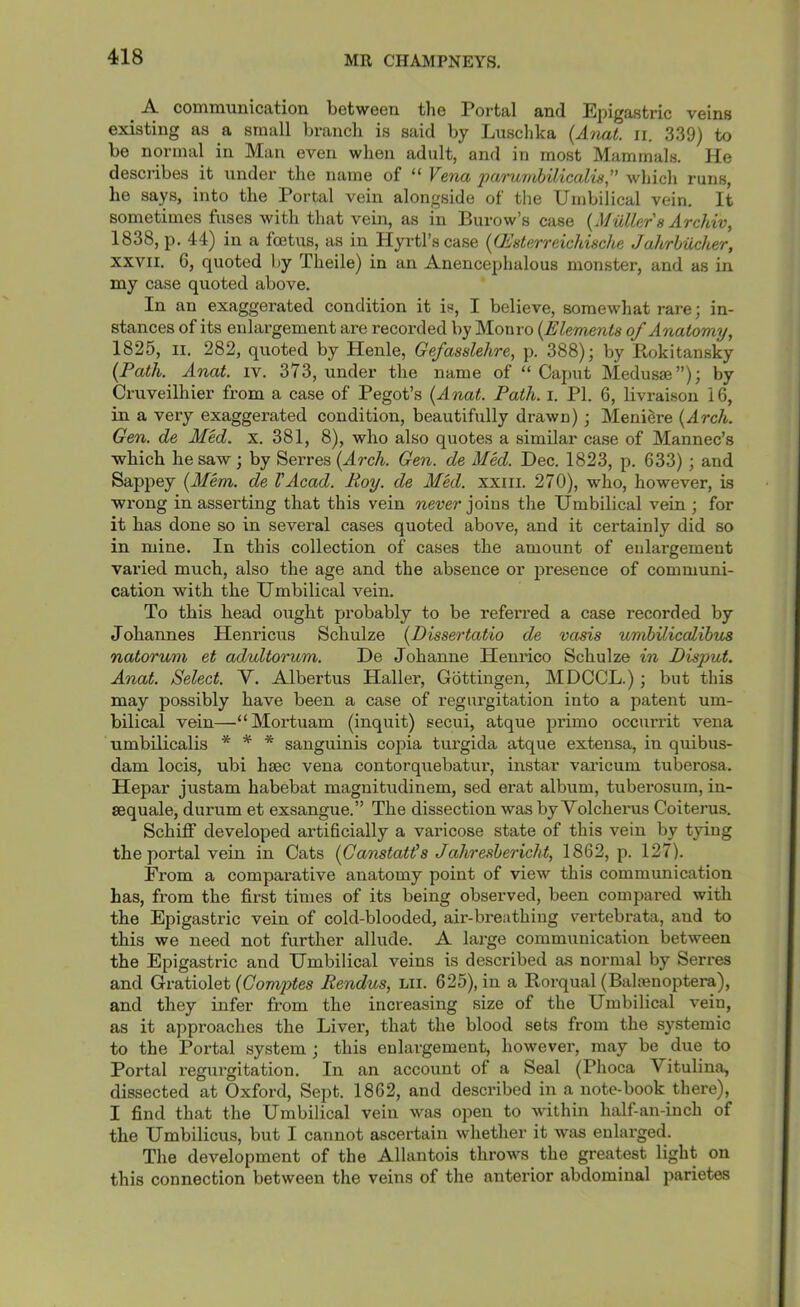 A. communication between the Portal and Epigastric veins existing as a small branch is said by Luschka {Anal. ii. 339) to be normal in Man even when adult, and in most Mammals. He describes it under the name of “ Vena parujtMlicalis” which runs, he says, into the Portal vein alongside of the Umbilical vein. It sometimes fuses with that vein, as in Burow’s case {Muller s Archiv, 1838, p. 44) in a foetus, as in Hyrtl’scase {(Esterreichische Jahrhucher, XXVII. 6, quoted Ijy Theile) in an Anencephalous monster, and as in my case quoted above. In an exaggei’ated condition it is, I believe, somewhat rare; in- stances of its enlargement are recorded by Monro {Elements of Anatomy., 1825, II. 282, quoted by Henle, Gefasslehre, p. 388); by Rokitansky {Path. Anal. iv. 373, under the name of “Caput Medusae”); by Cruveilhier from a case of Pegot’s {Anal. Path. i. PI. 6, livraison 16, in a very exaggerated condition, beautifully drawn); Meniere {Arch. Gen. de Med. x. 381, 8), who also quotes a similar case of Mannec’s which he saw; by Serres {Arch. Gen. de Med. Dec. 1823, p. 633) ; and Sappey {Alem. de VAcad. Roy. de Med. xxiii. 270), who, however, is wrong in asserting that this vein never ]o\ns the Umbilical vein ; for it has done so in several cases quoted above, and it certainly did so in mine. In this collection of cases the amount of enlargement varied much, also the age and the absence or presence of communi- cation with the Umbilical vein. To this head ought probably to be referred a case recorded by Johannes Henricus Schulze {Dissertatio de vasis umhiliccdihus natorum et adultorum. De Johanne Henrico Schulze in Pisput. Anat. Select. V. Albertus Haller, Gottingen, MDCCL.) ; but this may possibly have been a case of regurgitation into a patent um- bilical vein—“Mortuam (inquit) secui, atque primo occurrit vena umbilicalis * * * sanguinis copia turgida atque extensa, in quibus- dam locis, ubi hsec vena contorquebatui', instar varicum tuberosa. Hepar justam habebat magnitudinem, sed erat album, tuberosum, in- sequale, durum et exsangue.” The dissection was by Volcherus Coiterus. Schiff developed artificially a varicose state of this vein by tying the portal vein in Cats {Canstatt's Jahreshericht, 1862, p. 127). From a comparative anatomy point of view this communication has, from the first times of its being observed, been compared with the Epigastric vein of cold-blooded, aii'-breathiug vertebrata, and to this we need not further allude. A lai’ge communication between the Epigastric and Umbilical veins is described as normal by Serres and Gratiolet {Gomptes Rendus, lii. 625), in a Rorqual (Baltenoptera), and they infer from the increasing size of the Umbilical vein, as it approaches the Liver, that the blood sets from the systemic to the Portal system ; this enlargement, however, may be due to Portal regurgitation. In an account of a Seal (Phoca Vitulina, dissected at Oxford, Sept. 1862, and described in a note-book there), I find that the Umbilical vein was open to within half-an-inch of the Umbilicus, but I cannot ascertain whether it was enlarged. The development of the Allantois throws the greatest light on this connection between the veins of the anterior abdominal parietes