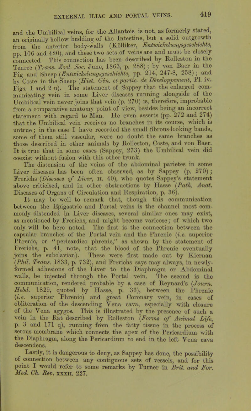 EXTERNAL ILIAC AND PORTAL VEINS. and the Umbilical veins, for the Allantois is not, as formerly stated, an originally hollow budding of the Intestine, but a solid outgrowth from the anterior body-walls ^Kdlliker, Entwickelungsgeschichte, pp. 106 and 420), and these two sets of veins are and must be closely connected. This connection has been described by Rolleston in the Tenrec {Trans. Zool. Soc. June, 1863, p. 288); by von Baer in the Pig and Sheep {Entwickelungsgeschichte, pp. 214, 247-8, 258) ; and by Coste in the Sheep {Hist. Gen. et partic. de Developpement, PI. iv. Figs. 1 and 2 u). The statement of Sappey that the enlarged com- municating vein in some Liver diseases running alongside of the Umbilical vein never joins that vein (p. 270) is, therefore, improbable from a comparative anatomy point of view, besides being an incorrect statement with regard to Man. He even asserts (pp. 272 and 274) that the Umbilical vein receives no branches in its coiu’se, which is untrue; in the case I have recorded the small fibrous-looking bands, some of them still vascular, were no doubt the same branches as those described in other animals by Holleston, Coste, and von Baer. It is true that in some cases (Sappey, 273) the Umbilical vein did coexist without fusion with this other trunk. The distension of the veins of the abdominal parietes in some Liver diseases has been often observed, as by Sappey (p. 270); Frerichs (Diseases of lAver, ii. 40), who quotes Sappey’s statement above criticised, and in other obstructions by Hasse {Path. Anal. Diseases of Organs of Circulation and Respii-ation, p. 36). It may be well to remark that, though this communication between the Epigastric and Portal veins is the channel most com- monly distended in Liver diseases, several similar ones may exist, as mentioned by Fi’erichs, and might become varicose ; of which two only will be here noted. The fii*st is the connection between the capsular branches of the Portal vein and the Phrenic (i.e. superior Phrenic, or “ pericardico phrenic,” as shewn by the statement of Frerichs, p. 41, note, that the blood of the Phrenic eventually joins the subclavian). These were first made out by Kiernan {Phil. Trans. 1833, p. 732), and Fi'erichs says may always, in newly- formed adhesions of the Liver to the Diaphi*agm or Abdominal walls, be injected thi’ough the Portal vein. The second is the communication, rendered probable by a case of Reynard’s {Joum. Hebd. 1829, quoted by Hasse, p. 36), between the Phrenic (i. e. superior Phrenic) and great Coronary vein, in cases of obliteration of the descending Vena cava, especially with closure of the Vena agygos. This is illustrated by the presence of such a vein in the Rat described by Rolleston {Forms of Animal Life, p. 3 and 171 q), running from the fatty tissue in the process of serous membrane which connects the apex of the Pericardium with the Diaphragm, along the Pericardium to end in the left Vena cava descendens. Lastly, it is dangerous to deny, as Sappey has done, the possibility of connection between any contigiious sets of vessels, and for this point I would refer to some remarks by Turner in Brit, and For. Med. Ch. Rev. xxxii. 227.