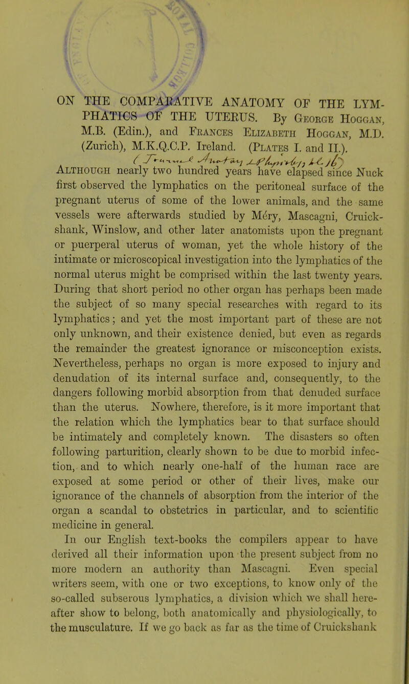 ON THE COMPARATIVE ANATOMY OF THE LYM- PHATICS OF THE UTEPJJS. By George IIoggan, M.B. (Edin.), and Frances Elizabeth IIoggan, M.L>. (Zurich), M.K.Q.C.P. Ireland. (Plates I. and II.). Although nearly two hundred years have elapsed since Nuck first observed the lymphatics on the peritoneal surface of the pregnant uterus of some of the lower animals, and the same vessels were afterwards studied by Mdry, Mascagni, Cruick- sliank, Winslow, and other later anatomists upon the pregnant or puerperal uterus of woman, yet the whole history of the intimate or microscopical investigation into the lymphatics of the normal uterus might be comprised within the last twenty years. During that short period no other organ has perhaps been made the subject of so many special researches with regard to its lymphatics; and yet the most important part of these are not only unknown, and their existence denied, but even as regards the remainder the greatest ignorance or misconception exists. Nevertheless, perhaps no organ is more exposed to injury and denudation of its internal surface and, consequently, to the dangers following morbid absorption from that denuded surface than the uterus. Nowhere, therefore, is it more important that the relation which the lymphatics bear to that surface should be intimately and completely known. The disasters so often following parturition, clearly shown to be due to morbid infec- tion, and to which nearly one-half of the human race are exposed at some period or other of their lives, make our ignorance of the channels of absorption from the interior of the organ a scandal to obstetrics in particular, and to scientific medicine in general. In our English text-books the compilers appear to have derived all their information upon the present subject from no more modern an authority than Mascagni. Even special writers seem, with one or two exceptions, to know only of the so-called subserous lymphatics, a division which we shall here- after show to belong, both anatomically and physiologically, to the musculature. If we go back as far as the time of Cruickshank