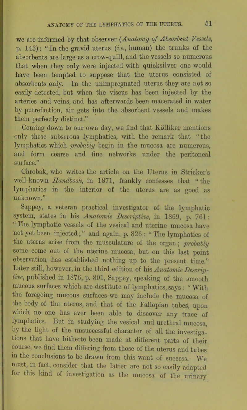 we are informed by that observer {Anatomy of Absorbent Vessels, p. 143): “ In the gravid uterus (i.e., human) the trunks of the absorbents are large as a crow-quill, and the vessels so numerous that when they only were injected with quicksilver one would have been tempted to suppose that the uterus consisted of absorbents only. In the unimpregnated uterus they are not so easily detected, but when the viscus has been injected by the arteries and veins, and has afterwards been macerated in water by putrefaction, air gets into the absorbent vessels and makes them perfectly distinct.” Coming down to our own day, we find that Kolliker mentions only these subserous lymphatics, with the remark that “the lymphatics which probably begin in the mucosa are numerous, and form coarse and fine networks under the peritoneal surface.” Chrobak, who writes the article on the Uterus in Strieker’s well-known Handbook, in 1871, frankly confesses that “ the lymphatics in the interior of the uterus are as good as unknown.” Sappey, a veteran practical investigator of the lymphatic system, states in his Anatomic Descriptive, in 1869, p. 761: “ The lymphatic vessels of the vesical and uterine mucosa have not yet been injected; ” and again, p. 826 : “ The lymphatics of the uterus arise from the musculature of the organ; probably some come out of the uterine mucosa, but on this last point observation has established nothing up to the present time.” Later still, however, in the third edition of his Anatomic Descrip- tive, published in 1876, p. 801, Sappey, speaking of the smooth mucous surfaces which are destitute of lymphatics, says: “ With the foregoing mucous surfaces we may include the mucosa of the body of the uterus, and that of the Fallopian tubes, upon which no one has ever been able to discover any trace of lymphatics. But in studying the vesical and urethral mucosa, by the light of the unsuccessful character of all the investiga- tions that have hitherto been made at different parts of their course, we find them differing from those of the uterus and tubes in the conclusions to be drawn from this want of success. We must, in fact, consider that the latter are not so easily adapted for this kind of investigation as the mucosa of the urinary