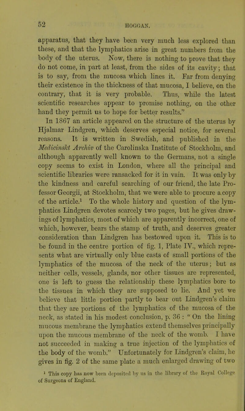 apparatus, that they have been very much less explored than these, and that the lymphatics arise in great numbers from the body of the uterus. Now, there is nothing to prove that they do not come, in part at least, from the sides of its cavity; that is to say, from the mucosa which lines it. Far from denying their existence in the thickness of that mucosa, I believe, on the contrary, that it is very probable. Thus, while the latest scientific researches appear to promise nothing, on the other hand they permit us to hope for better results.” In 1867 an article appeared on the structure of the uterus by Hjalmar Lindgren, which deserves especial notice, for several reasons. It is written in Swedish, and published in the Meclicinsld Archiv of the Carolinska Institute of Stockholm, and although apparently well known to the Germans, not a single copy seems to exist in London, where all the principal and scientific libraries were ransacked for it in vain. It was only by the kindness and careful searching of our friend, the late Pro- fessor Georgii, at Stockholm, that we were able to procure a.copy of the article.1 To the whole history and question of the lym- phatics Lindgren devotes scarcely two pages, but he gives draw- ings of lymphatics, most of which are apparently incorrect, one of which, however, bears the stamp of truth, and deserves greater consideration than Lindgren has bestowed upon it. This is to be found in the centre portion of fig. 1, Plate IV., which repre- sents what are virtually only blue casts of small portions of the lymphatics of the mucosa of the neck of the uterus; but as neither cells, vessels, glands, nor other tissues are represented, one is left to guess the relationship these lymphatics bore to the tissues in which they are supposed to lie. And yet we believe that little portion partly to bear out Lindgren’s claim that they are portions of the lymphatics of the mucosa of the neck, as stated in his modest conclusion, p. 36 : “ On the lining mucous membrane the lymphatics extend themselves principally upon the mucous membrane of the neck of the womb. I have not succeeded in making a true injection of the lymphatics of the body of the womb.” Unfortunately for Lindgren’s claim, he gives in fig. 2 of the same plate a much enlarged drawing of two 1 This copy lias now been deposited by us in the library of the Royal College of Surgeons of England.
