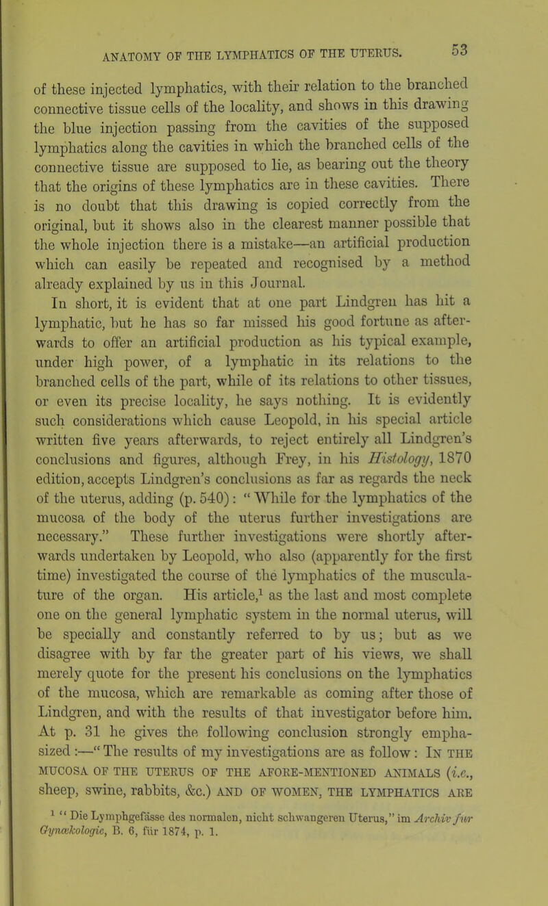 of these injected lymphatics, with their relation to the branched connective tissue cells of the locality, and shows in this drawing the blue injection passing from the cavities of the supposed lymphatics along the cavities in which the branched cells of the connective tissue are supposed to lie, as bearing out the theory that the origins of these lymphatics are in these cavities. There is no doubt that this drawing is copied correctly from the original, but it shows also in the clearest manner possible that the whole injection there is a mistake—an artificial production which can easily be repeated and recognised by a method already explained by us in this Journal. In short, it is evident that at one part Lindgren has hit a lymphatic, but he has so far missed his good fortune as after- wards to offer an artificial production as his typical example, under high power, of a lymphatic in its relations to the branched cells of the part, while of its relations to other tissues, or even its precise locality, he says nothing. It is evidently such considerations which cause Leopold, in his special article written five years afterwards, to reject entirely all Lindgren’s conclusions and figures, although Frey, in his Histology, 1870 edition, accepts Lindgren’s conclusions as far as regards the neck of the uterus, adding (p. 540): “ While for the lymphatics of the mucosa of the body of the uterus further investigations are necessary.” These further investigations were shortly after- wards undertaken by Leopold, who also (apparently for the first time) investigated the course of the lymphatics of the muscula- ture of the organ. His article,1 as the last and most complete, one on the general lymphatic system in the normal uterus, will be specially and constantly referred to by us; but as we disagree with by far the greater part of his views, we shall merely quote for the present his conclusions on the lymphatics of the mucosa, which are remarkable as coming after those of Lindgren, and with the results of that investigator before him. At p. 31 he gives the following conclusion strongly empha- sized :—“ The results of my investigations are as follow: In the MUCOSA OF THE UTERUS OF THE AFORE-MENTIONED ANIMALS (i.C., sheep, swine, rabbits, &c.) and of women, the lymphatics are 1 “ Die Lymphgefasse ties nonnalen, niclit schwangeren Uterus,” im Archivfur Gynailcologic, B. 6, fur 1874, p. 1.