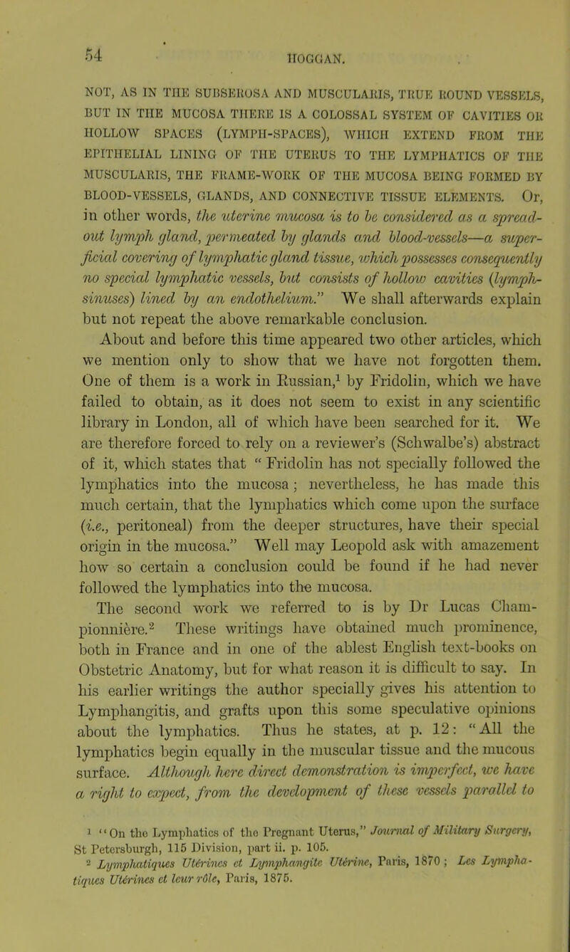 NOT, AS IN THE SUBSEROSA AND MUSCULARIS, TRUE ROUND VESSELS, BUT IN THE MUCOSA THERE IS A COLOSSAL SYSTEM OF CAVITIES OR HOLLOW SPACES (LYMPH-SPACES), WHICH EXTEND FROM THE EPITHELIAL LINING OF THE UTERUS TO THE LYMPHATICS OF THE MUSCULARIS, THE FRAME-WORK OF THE MUCOSA BEING FORMED BY BLOOD-VESSELS, GLANDS, AND CONNECTIVE TISSUE ELEMENTS. Or, in other words, the uterine mucosa is to be considered as a spread- out lymph ylancl, permeated by glands and blood-vessels—a super- ficial covering of lymphatic gland tissue, which possesses consequently no specicd lymphatic vessels, but consists of hollow cavities (lymph- sinuses) lined by an endothelium.” We shall afterwards explain but not repeat the above remarkable conclusion. About and before this time appeared two other articles, which we mention only to show that we have not forgotten them. One of them is a work in Russian,1 by Fridolin, which we have failed to obtain, as it does not seem to exist in any scientific library in London, all of which have been searched for it. We are therefore forced to rely on a reviewer’s (Schwalbe’s) abstract of it, which states that “ Fridolin has not specially followed the lymphatics into the mucosa; nevertheless, he has made this much certain, that the lymphatics which come upon the surface (i.e., peritoneal) from the deeper structures, have their special origin in the mucosa.” Well may Leopold ask with amazement how so certain a conclusion could be found if he had never followed the lymphatics into the mucosa. The second work we referred to is by Dr Lucas Cham- pionniere.2 These writings have obtained much prominence, both in France and in one of the ablest English text-books on Obstetric Anatomy, but for what reason it is difficult to say. In his earlier writings the author specially gives his attention to Lymphangitis, and grafts upon this some speculative opinions about the lymphatics. Thus he states, at p. 12: “ All the lymphatics begin equally in the muscular tissue and the mucous surface. Although here direct demonstration is imperfect, we have a right to expect, from the development of these vessels parallel to 1 “On the Lymphatics of the Pregnant Uterus,” Journal of Military Surgery, St Petcrsburgh, 115 Division, part ii. p. 105. - Lymphatiqv.es UUrines ct Lymphangitc Uterine, Pnris, 1870; Lcs Lympha- tiques UUrincs ct Icurrdlc, Paris, 1875.
