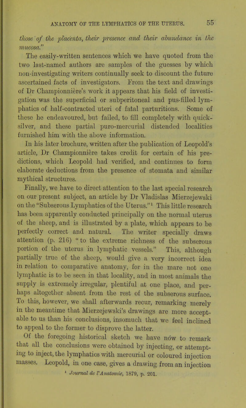 those of the placenta, their presence and their abundance in the mucosa The easily-written sentences which we have quoted from the two last-named authors are samples of the guesses by which non-investigating writers continually seek to discount the future ascertained facts of investigators. From the text and drawings of Dr Championniere’s work it appears that his field of investi- gation was the superficial or subperitoneal and pus-filled lym- phatics of half-contracted uteri of fatal parturitions. Some of these he endeavoured, but failed, to fill completely with quick- silver, and these partial puro-mercurial distended localities furnished him with the above information. In his later brochure, written after the publication of Leopold’s article, Dr Championni&re takes credit for certain of his pre- dictions, which Leopold had verified, and continues to form elaborate deductions from the presence of stomata and similar mythical structures. Finally, we have to direct attention to the last special research on our present subject, an article by Dr Yladislas Mierzejewski on the “Subserous Lymphatics of the Uterus.”1 This little research has been apparently conducted principally on the normal uterus of the sheep, and is illustrated by a plate, which appears to be perfectly correct and natural The writer specially draws attention (p. 216) “ to the extreme richness of the subserous portion of the uterus in lymphatic vessels.” This, although partially true of the sheep, would give a very incorrect idea in relation to comparative anatomy, for in the mare not one lymphatic is to be seen in that locality, and in most animals the supply is extremely irregular, plentiful at one place, and per- haps altogether absent from the rest of the subserous surface. To this, however, we shall afterwards recur, remarking merely in the meantime that Mierzejewski’s drawings are more accept- able to us than his conclusions, insomuch that we feel inclined to appeal to the former to disprove the latter. Of the foregoing historical sketch we have now to remark that all the conclusions were obtained by injecting, or attempt- ing to inject, the lymphatics with mercurial or coloured injection masses. Leopold, in one case, gives a drawing from an injection 1 Journal dc VAnatoniie, 1879, p. 201.