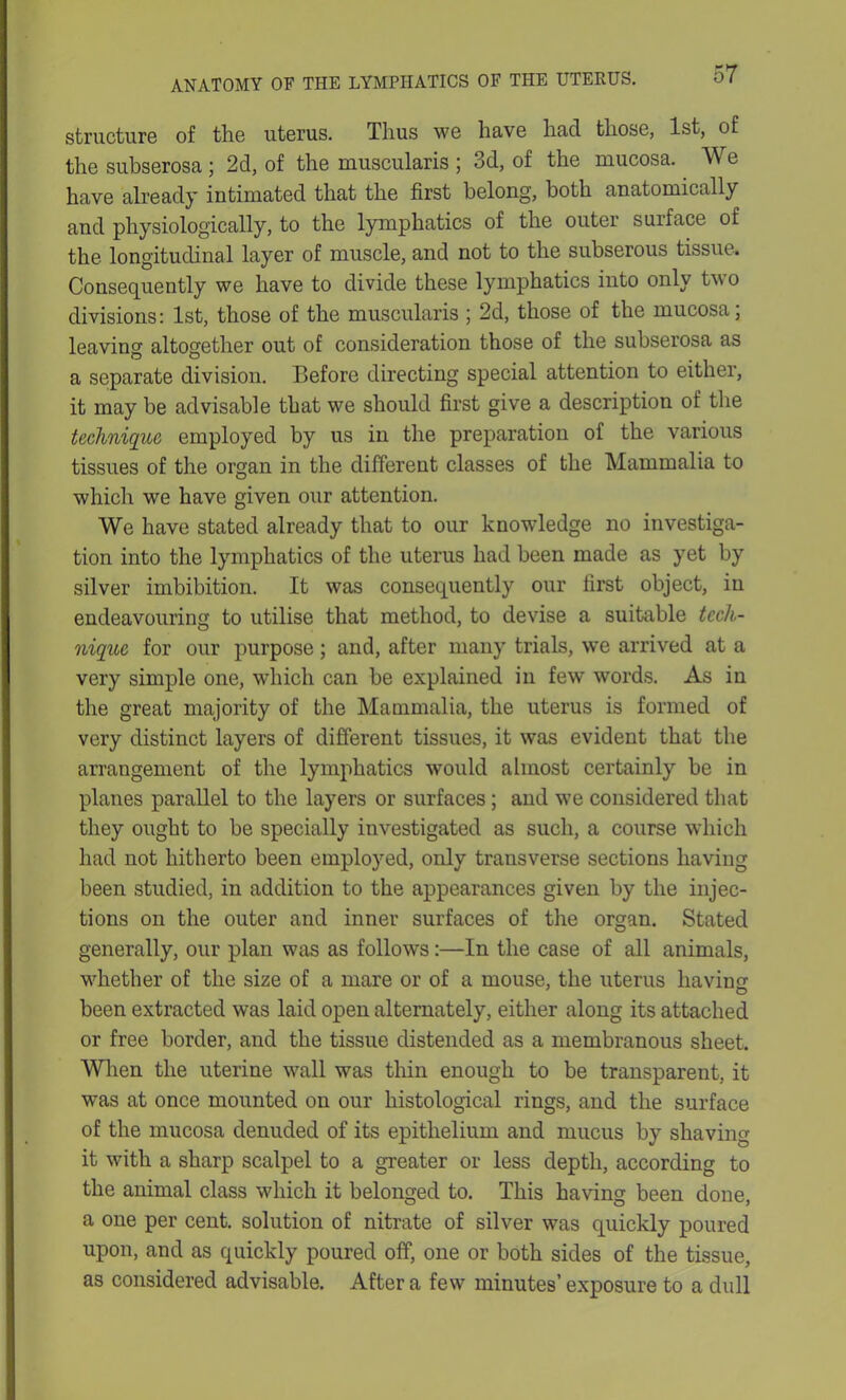 structure of the uterus. Thus we have had those, 1st, of the subserosa ; 2d, of the muscularis ; 3d, of the mucosa. We have already intimated that the first belong, both anatomically and physiologically, to the lymphatics of the outer suiface of the longitudinal layer of muscle, and not to the subserous tissue1. Consequently we have to divide these lymphatics into only tw o divisions: 1st, those of the muscularis ; 2d, those of the mucosa; leaving altogether out of consideration those of the subserosa as a separate division. Before directing special attention to either, it may be advisable that we should first give a description of the technique employed by us in the preparation of the various tissues of the organ in the different classes of the Mammalia to which we have given our attention. We have stated already that to our knowledge no investiga- tion into the lymphatics of the uterus had been made as yet by silver imbibition. It was consequently our first object, in endeavouring to utilise that method, to devise a suitable tech- nique for our purpose; and, after many trials, we arrived at a very simple one, which can be explained in few words. As in the great majority of the Mammalia, the uterus is formed of very distinct layers of different tissues, it was evident that the arrangement of the lymphatics would almost certainly be in planes parallel to the layers or surfaces ; and we considered that they ought to be specially investigated as such, a course which had not hitherto been employed, only transverse sections having been studied, in addition to the appearances given by the injec- tions on the outer and inner surfaces of the organ. Stated generally, our plan was as follows:—In the case of all animals, whether of the size of a mare or of a mouse, the uterus having been extracted was laid open alternately, either along its attached or free border, and the tissue distended as a membranous sheet. When the uterine wall was thin enough to be transparent, it w’as at once mounted on our histological rings, and the surface of the mucosa denuded of its epithelium and mucus by shaving it with a sharp scalpel to a greater or less depth, according to the animal class which it belonged to. This having been done, a one per cent, solution of nitrate of silver was quickly poured upon, and as quickly poured off, one or both sides of the tissue, as considered advisable. After a few minutes’ exposure to a dull