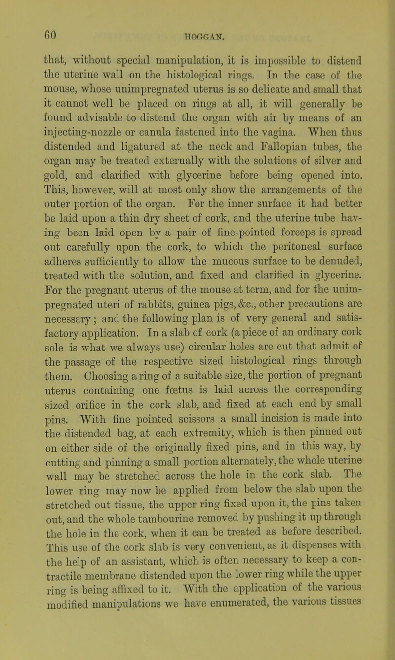 GO that, without special manipulation, it is impossible to distend the uterine wall on the histological rings. In the case of the mouse, whose unimpregnated uterus is so delicate and small that it cannot well be placed on rings at all, it will generally be found advisable to distend the organ with air by means of an injecting-nozzle or canula fastened into the vagina. When thus distended and ligatured at the neck and Fallopian tubes, the organ may be treated externally with the solutions of silver and gold, and clarified with glycerine before being opened into. This, however, will at most only show the arrangements of the outer portion of the organ. For the inner surface it had better be laid upon a thin dry sheet of cork, and the uterine tube hav- ing been laid open by a pair of fine-pointed forceps is spread out carefully upon the cork, to which the peritoneal surface adheres sufficiently to allow the mucous surface to be denuded, treated with the solution, and fixed and clarified in glycerine. For the pregnant uterus of the mouse at term, and for the unim- pregnated uteri of rabbits, guinea pigs, &c., other precautions are necessary; and the following plan is of very general and satis- factory application. In a slab of cork (a piece of an ordinary cork sole is what we always use) circular holes are cut that admit of the passage of the respective sized histological rings through them. Choosing a ring of a suitable size, the portion of pregnant uterus containing one fcetus is laid across the corresponding sized orifice in the cork slab, and fixed at each end by small pins. With fine pointed scissors a small incision is made into the distended bag, at each extremity, which is then pinned out on either side of the originally fixed pins, and in this way, by cutting and pinning a small portion alternately, the whole uterine wall may be stretched across the hole in the cork slab. The lower ring may now be applied from below the slab upon the stretched out tissue, the upper ring fixed upon it, the pins taken out, and the whole tambourine removed by pushing it up through the hole in the cork, when it can be treated as before described. This use of the cork slab is very convenient, as it dispenses with the help of an assistant, which is often necessary to keep a con- tractile membrane distended upon the lower ring while the upper ring is being affixed to it. With the application of the various modified manipulations we have enumerated, the various tissues