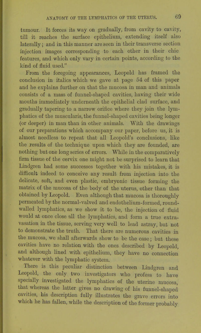 tumour. It forces its way on gradually, from cavity to cavity, till it reaches the surface epithelium, extending itself also laterally; and in this manner are seen in their transverse section injection images corresponding to each other in their chie features, and which only vary in certain points, according to the kind of fluid used.” From the foregoing appearances, Leopold has framed the conclusion in italics which we gave at page 54 of this paper and he explains further on that the mucosa in man and animals consists of a mass of funnel-shaped cavities, having their wide mouths immediately underneath the epithelial clad surface, and gradually tapering to a narrow orifice where they join the lym- phatics of the muscularis, the funnel-shaped cavities being longer (or deeper) in man than in other animals. With the drawings of our preparations which accompany our paper, before us, it is almost needless to repeat that all Leopold’s conclusions, like the results of the technique upon which they are founded, are nothing hut one long series of errors. While in the comparatively firm tissue of the cervix one might not be surprised to learn that Lindgren had some successes together with his mistakes, it is difficult indeed to conceive any result from injection into the delicate, soft, and even plastic, embryonic tissue forming the matrix of the mucosa of the body of the uterus, other than that obtained by Leopold. Even although that mucosa is thoroughly permeated by the normal-valved and endothelium-formed, round- walled lymphatics, as we show it to be, the injection of fluid would at once close all the lymphatics, and form a true extra- vasation in the tissue, serving very well to lead astray, but not to demonstrate the truth. That there are numerous cavities in the mucosa, we shall afterwards show to be the case; but these cavities have no relation with the ones described by Leopold, and although lined with epithelium, they have no connection whatever with the lymphatic system. There is this peculiar distinction between Lindgren and Leopold, the only two investigators who profess to have specially investigated the lymphatics of the uterine mucosa, that whereas the latter gives no drawing of his funnel-shaped cavities, his description fully illustrates the grave errors into which he has fallen, while the description of the former probably
