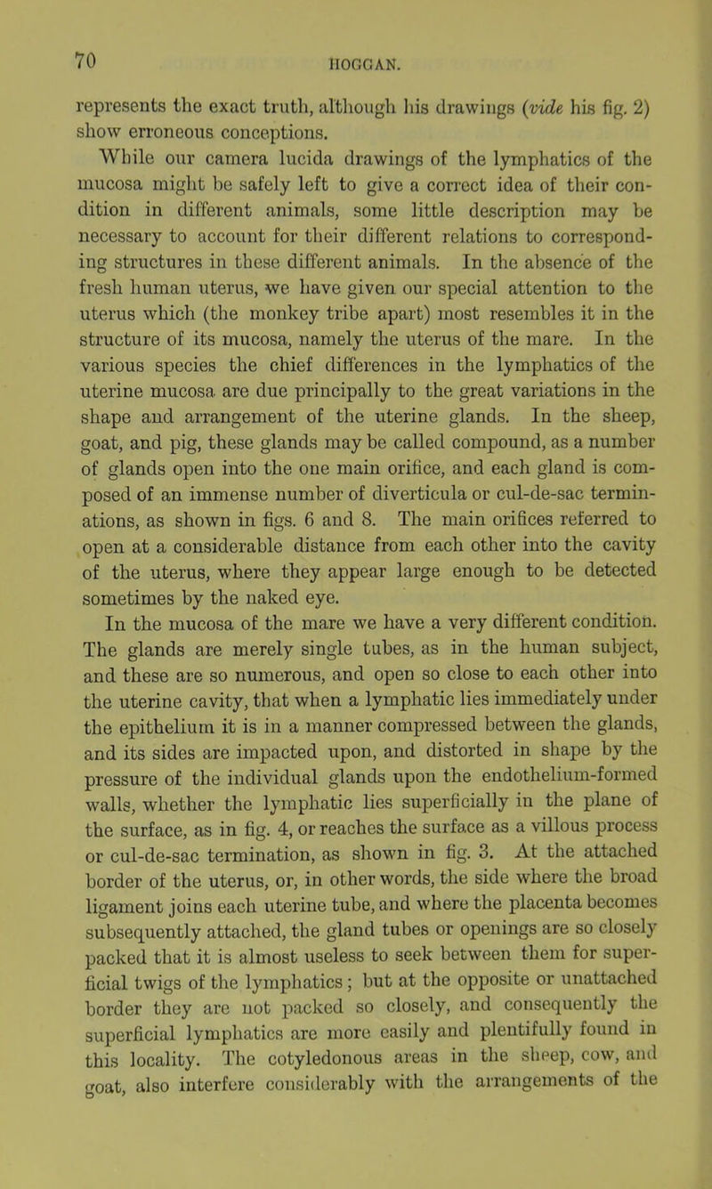 represents the exact truth, although his drawings (vide his fig. 2) show erroneous conceptions. While our camera lucida drawings of the lymphatics of the mucosa might be safely left to give a correct idea of their con- dition in different animals, some little description may be necessary to account for their different relations to correspond- ing structures in these different animals. In the absence of the fresh human uterus, we have given our special attention to the uterus which (the monkey tribe apart) most resembles it in the structure of its mucosa, namely the uterus of the mare. In the various species the chief differences in the lymphatics of the uterine mucosa are due principally to the great variations in the shape and arrangement of the uterine glands. In the sheep, goat, and pig, these glands may be called compound, as a number of glands open into the one main orifice, and each gland is com- posed of an immense number of diverticula or cul-de-sac termin- ations, as shown in figs. 6 and 8. The main orifices referred to open at a considerable distance from each other into the cavity of the uterus, where they appear large enough to be detected sometimes by the naked eye. In the mucosa of the mare we have a very different condition. The glands are merely single tubes, as in the human subject, and these are so numerous, and open so close to each other into the uterine cavity, that when a lymphatic lies immediately under the epithelium it is in a manner compressed between the glands, and its sides are impacted upon, and distorted in shape by the pressure of the individual glands upon the endothelium-formed walls, whether the lymphatic lies superficially in the plane of the surface, as in fig. 4, or reaches the surface as a villous process or cul-de-sac termination, as shown in fig. 3. At the attached border of the uterus, or, in other words, the side where the broad ligament joins each uterine tube, and where the placenta becomes subsequently attached, the gland tubes or openings are so closely packed that it is almost useless to seek between them for super- ficial twigs of the lymphatics; but at the opposite or unattached border they are not packed so closely, and consequently the superficial lymphatics are more easily and plentifully found in this locality. The cotyledonous areas in the sheep, cow, and goat, also interfere considerably with the arrangements of the