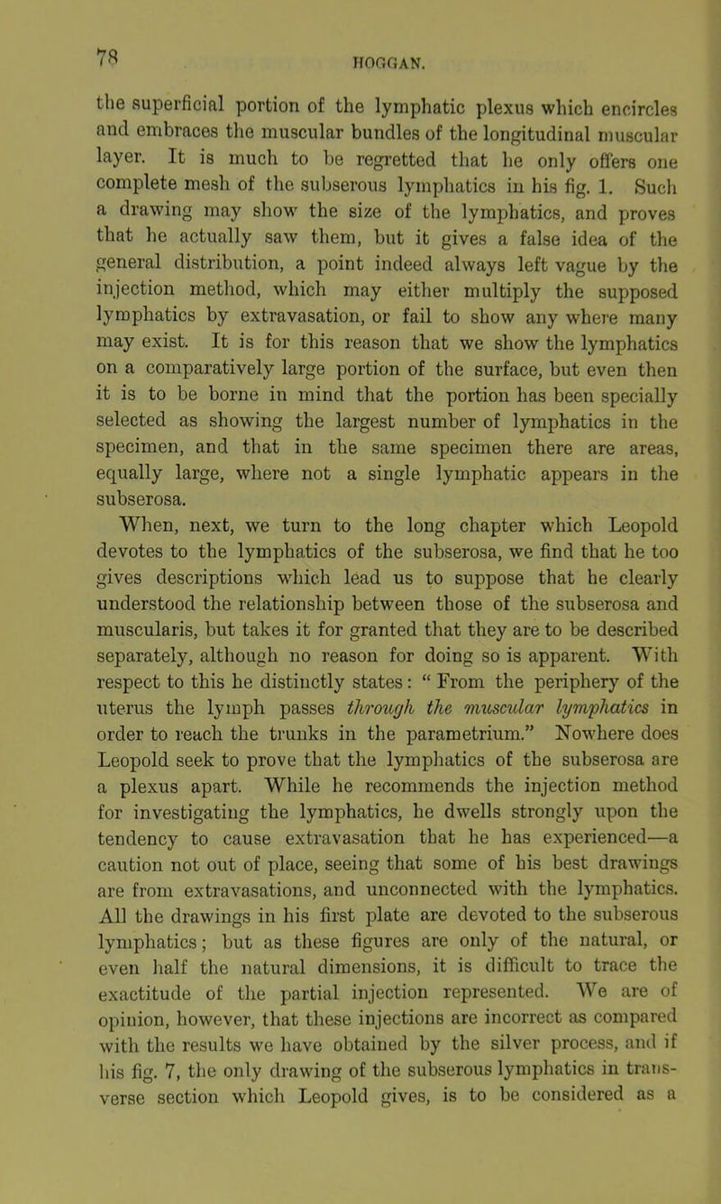 73 the superficial portion of the lymphatic plexus which encircles and embraces the muscular bundles of the longitudinal muscular layer. It is much to be regretted that he only offers one complete mesh of the subserous lymphatics in his fig. 1. Such a drawing may show the size of the lymphatics, and proves that he actually saw them, but it gives a false idea of the general distribution, a point indeed always left vague by the injection method, which may either multiply the supposed lymphatics by extravasation, or fail to show any where many may exist. It is for this reason that we show the lymphatics on a comparatively large portion of the surface, but even then it is to be borne in mind that the portion has been specially selected as showing the largest number of lymphatics in the specimen, and that in the same specimen there are areas, equally large, where not a single lymphatic appears in the subserosa. When, next, we turn to the long chapter which Leopold devotes to the lymphatics of the subserosa, we find that he too gives descriptions which lead us to suppose that he clearly understood the relationship between those of the subserosa and muscularis, but takes it for granted that they are to be described separately, although no reason for doing so is apparent. With respect to this he distinctly states: “ From the periphery of the uterus the lymph passes through the muscular lymphatics in order to reach the trunks in the parametrium.” Nowhere does Leopold seek to prove that the lymphatics of the subserosa are a plexus apart. While he recommends the injection method for investigating the lymphatics, he dwells strongly upon the tendency to cause extravasation that he has experienced—a caution not out of place, seeing that some of his best drawings are from extravasations, and unconnected with the lymphatics. All the drawings in his first plate are devoted to the subserous lymphatics; but as these figures are only of the natural, or even half the natural dimensions, it is difficult to trace the exactitude of the partial injection represented. We are of opinion, however, that these injections are incorrect as compared with the results we have obtained by the silver process, and if liis fig. 7, the only drawing of the subserous lymphatics in trans- verse section which Leopold gives, is to be considered as a