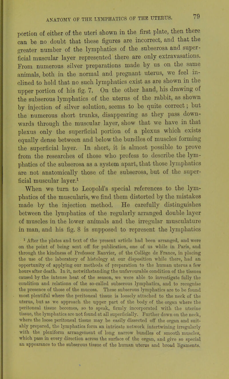 portion of either of the uteri shown in the first plate, then there can be no doubt that these figures are incorrect, and that the greater number of the lymphatics of the subserosa and super- ficial muscular layer represented there are only extravasations. From numerous silver preparations made by us on the same animals, both in the normal and pregnant uterus, we feel in- clined to hold that no such lymphatics exist as are shown in the upper portion of his fig. 7. On the other hand, his drawing of the subserous lymphatics of the uterus of the rabbit, as shown by injection of silver solution, seems to be quite correct; but the numerous short trunks, disappearing as they pass down- wards through the muscular layer, show that we have in that plexus only the superficial portion of a plexus which exists equally dense between and below the bundles of muscles forming the superficial layer. In short, it is almost possible to prove from the researches of those who profess to describe the lym- phatics of the subserosa as a system apart, that those lymphatics are not anatomically those of the subserosa, but of the super- ficial muscular layer.1 When we turn to Leopold’s special references to the lym- phatics of the muscularis, we find them distorted by the mistakes made by the injection method. He carefully distinguishes between the lymphatics of the regularly arranged double layer of muscles in the lower animals and the irregular musculature in man, and his fig. 8 is supposed to represent the lymphatics 1 After tlie plates and text of the present article had been arranged, and were on the point of being sent off for publication, one of us while in Paris, and through the kindness of Professor Ranvier, of the College de France, in placing the use of the laboratory of histology at our disposition while there, had an opportunity of applying our methods of preparation to the human uterus a few hours after death. In it, notwithstanding the unfavourable condition of the tissues caused by the intense heat of the season, we were able to investigate fully the condition and relations of the so-called subserous lymphatics, and to recognise the presence of those of the mucosa. These subserous lymphatics are to be found most plentiful where the peritoneal tissue is loosely attached to the neck of the uterus, but as we approach the upper part of the body of the organ where the peritoneal tissue becomes, so to speak, firmly incorporated with the uterine tissue, the lymphatics are not found at all superficially. Further down on the neck, where the loose peritoneal tissue may be easily dissected off the organ and suit- ably prepared, the lymphatics form an intricate network intertwining irregularly with the plexiform arrangement of long narrow bundles of smooth muscles, which pass in every direction across the surface of the organ, and give so special an appearance to the subserous tissue of the human uterus and broad ligaments.