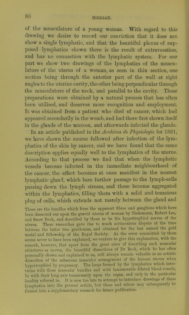of the musculature of a young woman. With regard to this drawing we desire to record our conviction that it does not show a single lymphatic, and that the beautiful plexus of sup- posed lymphatics shown there is the result of extravasation, and has no connection with the lymphatic system. For our part we show two drawings of the lymphatics of the muscu- lature of the uterus of a woman, as seen in thin section, one section being through the anterior part of the wall at right angles to the uterine cavity, the other being perpendicular through the musculature of the neck, and parallel to the cavity. These preparations were obtained by a natural process that has often been utilised, and deserves more recognition and employment. It was obtained from a patient who died of cancer, which had appeared secondarily in the womb, and had there first shown itself in the glands of the mucosa, and afterwards infected the glands. In an article published in the Archives cle Physiologic for 1881, we have shown the course followed after infection of the lym- phatics of the skin by cancer, and we have found that the same description applies equally well to the lymphatics of the uterus. According to that process we find that when the lymphatic vessels become infected in the immediate neighbourhood of the cancer, the effect becomes at once manifest in the nearest lymphatic gland, which bars further passage to the lymph-cells passing down the lymph stream, and these become aggregated within the lymphatics, filling them with a solid and tenacious plug of cells, which extends not merely between the gland and These are the bundles which form the apparent fibres and ganglions which have been dissected out upon the gravid uterus of woman by Tiedemann, Robert Lee, and Snow Beck, and described by them to be the hypertrophied nerves of the uterus. These researches gave rise to much acrimonious dispute at the time between the latter two gentlemen, and obtained for the last named the gold medal and fellowship of the Royal Society. As the error committed by them seems never to have been explained, we venture to give this explanation, with the remark, however, that apart from the great error of describing such muscular structures as nerves, the beautiful dissections of Dr Beck, which he has often personally shown and explained to us, will always remain valuable as an artistic dissection of the subserous muscular arrangement of the human uterus when hypertrophied by pregnancy. The loops formed by the lymphatics which inter- twine with these muscular bundles and with innumerable dilated blood-vessels, lie with their long axis transversely upon the organ, and only in the particular locality referred to. It is now too late to attempt to introduce drawings of these lymphatics into the present article, but these and others may subsequently be formed into a supplementary research for future publication.