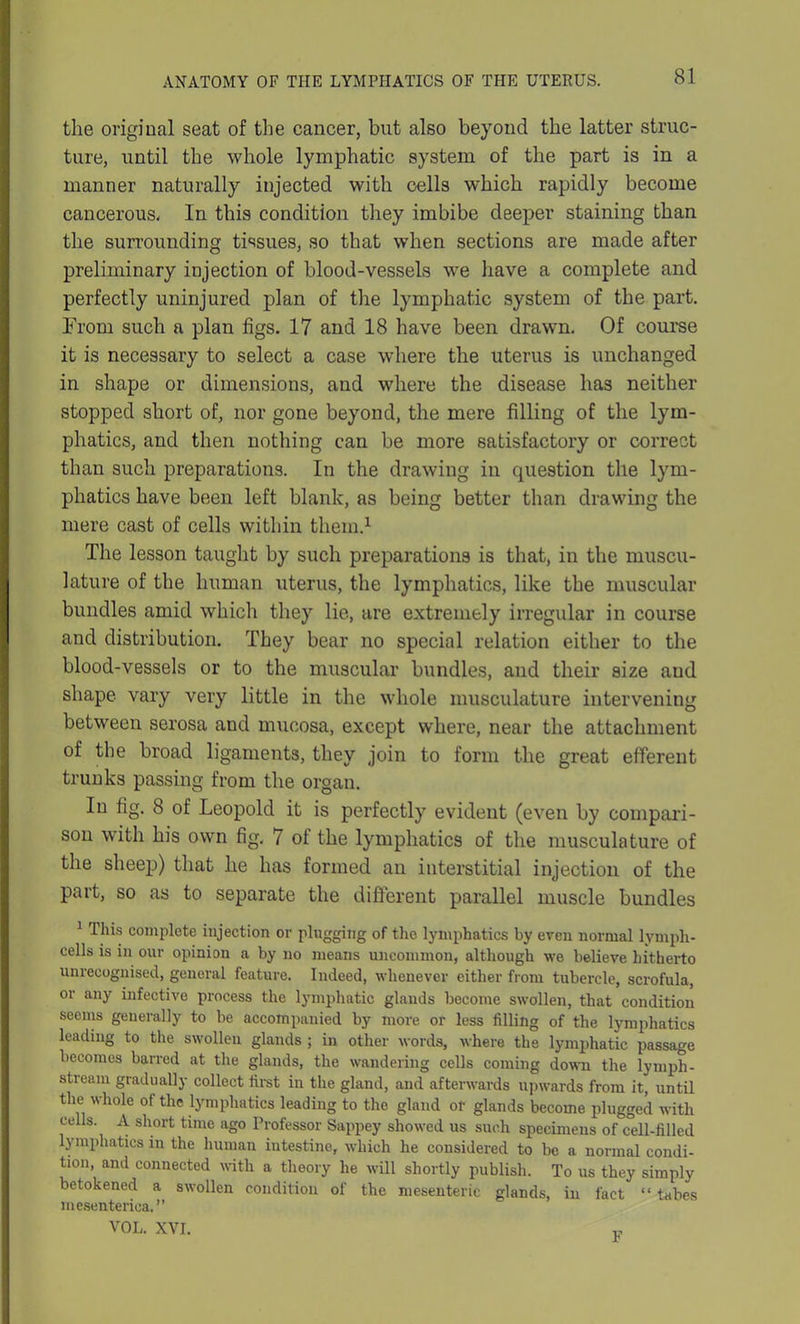 the original seat of the cancer, but also beyond the latter struc- ture, until the whole lymphatic system of the part is in a manner naturally injected with cells which rapidly become cancerous- In this condition they imbibe deeper staining than the surrounding tissues, so that when sections are made after preliminary injection of blood-vessels we have a complete and perfectly uninjured plan of the lymphatic system of the part. From such a plan figs. 17 and 18 have been drawn. Of course it is necessary to select a case where the uterus is unchanged in shape or dimensions, and where the disease has neither stopped short of, nor gone beyond, the mere filling of the lym- phatics, and then nothing can be more satisfactory or correct than such preparations. In the drawing in question the lym- phatics have been left blank, as being better than drawing the mere cast of cells within them.1 The lesson taught by such preparations is that, in the muscu- lature of the human uterus, the lymphatics, like the muscular bundles amid which they lie, are extremely irregular in course and distribution. They bear no special relation either to the blood-vessels or to the muscular bundles, and their size and shape vary very little in the whole musculature intervening between serosa and mucosa, except where, near the attachment of the broad ligaments, they join to form the great efferent trunks passing from the organ. In fig. 8 of Leopold it is perfectly evident (even by compari- son with his own fig, 7 of the lymphatics of the musculature of the sheep) that he has formed an interstitial injection of the Part, so as to separate the different parallel muscle bundles 1 This complete injection or plugging of the lymphatics by even normal lymph- cells is in our opinion a by no means uncommon, although we believe hitherto unrecognised, general feature. Indeed, whenever either from tubercle, scrofula, or any infective process the lymphatic glands become swollen, that condition seems generally to be accompanied by more or less filling of the lymphatics leading to the swollen glands ; in other words, where the lymphatic passage becomes barred at the glands, the wandering cells coming down the lymph - stream gradually collect first in the gland, and afterwards upwards from it, until the whole of the lymphatics leading to the gland or glands become plugged with cells. A short time ago Professor Sappey showed us such specimens of cell-filled lymphatics in the human intestine, which he considered to be a normal condi- tion, and connected with a theory he will shortly publish. To us they simply betokened a swollen condition of the mesenteric glands, in fact “ tabes mesenteries. ” VOL. XVI. „