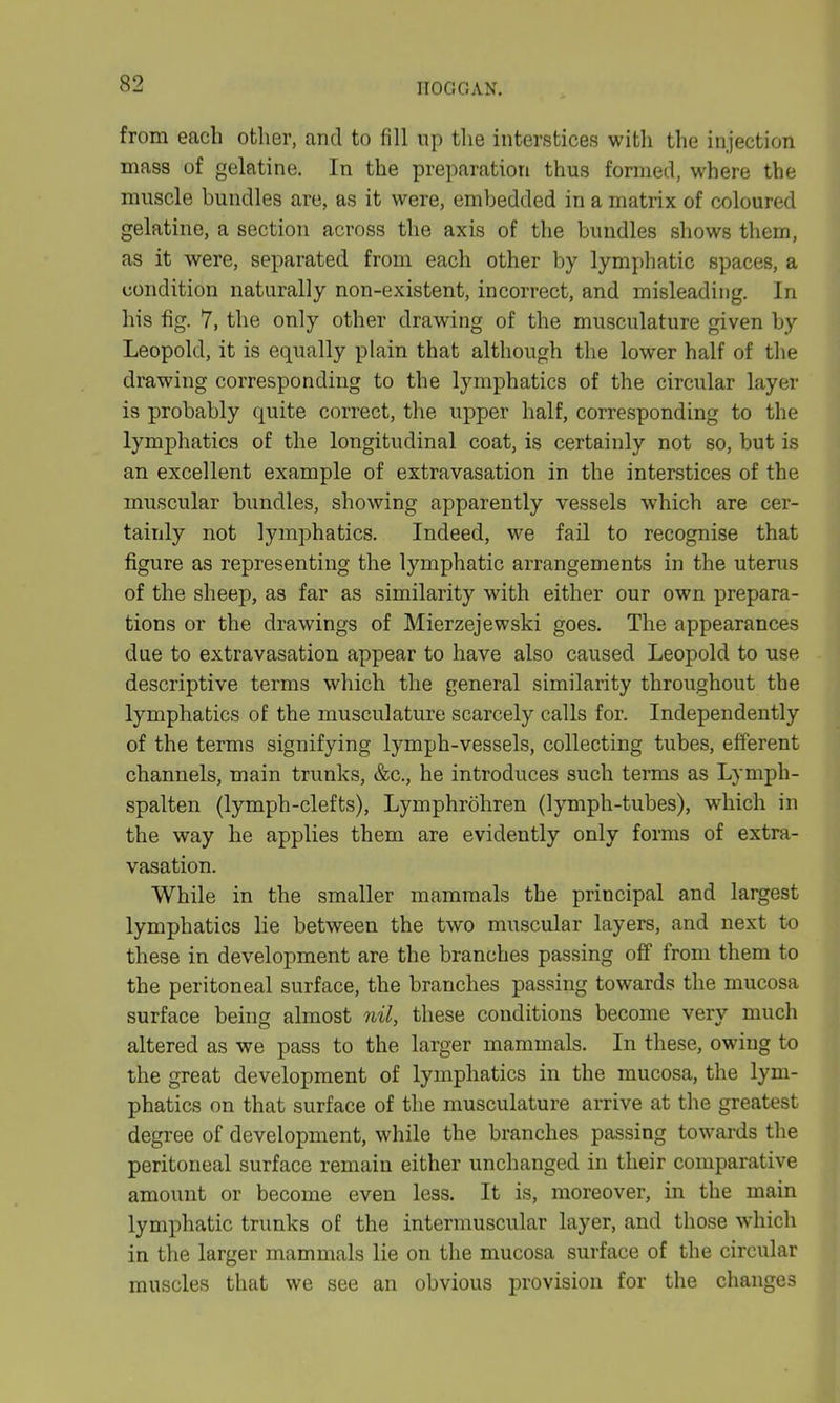 from each other, and to fill up the interstices with the injection mass of gelatine. In the preparation thus formed, where the muscle bundles are, as it were, embedded in a matrix of coloured gelatine, a section across the axis of the bundles shows them, as it were, separated from each other by lymphatic spaces, a condition naturally non-existent, incorrect, and misleading. In his fig. 7, the only other drawing of the musculature given by Leopold, it is equally plain that although the lower half of the drawing corresponding to the lymphatics of the circular layer is probably quite correct, the upper half, corresponding to the lymphatics of the longitudinal coat, is certainly not so, but is an excellent example of extravasation in the interstices of the muscular bundles, showing apparently vessels which are cer- tainly not lymphatics. Indeed, we fail to recognise that figure as representing the lymphatic arrangements in the uterus of the sheep, as far as similarity with either our own prepara- tions or the drawings of Mierzejewski goes. The appearances due to extravasation appear to have also caused Leopold to use descriptive terms which the general similarity throughout the lymphatics of the musculature scarcely calls for. Independently of the terms signifying lymph-vessels, collecting tubes, efferent channels, main trunks, &c., he introduces such terms as Lympli- spalten (lymph-clefts), Lymphrohren (lymph-tubes), which in the way he applies them are evidently only forms of extra- vasation. While in the smaller mammals the principal and largest lymphatics lie between the two muscular layers, and next to these in development are the branches passing off from them to the peritoneal surface, the branches passing towards the mucosa surface being almost nil, these conditions become very much altered as we pass to the larger mammals. In these, owing to the great development of lymphatics in the mucosa, the lym- phatics on that surface of the musculature arrive at the greatest degree of development, while the branches passing towards the peritoneal surface remain either unchanged in their comparative amount or become even less. It is, moreover, in the main lymphatic trunks of the intermuscular layer, and those which in the larger mammals lie on the mucosa surface of the circular muscles that we see an obvious provision for the changes
