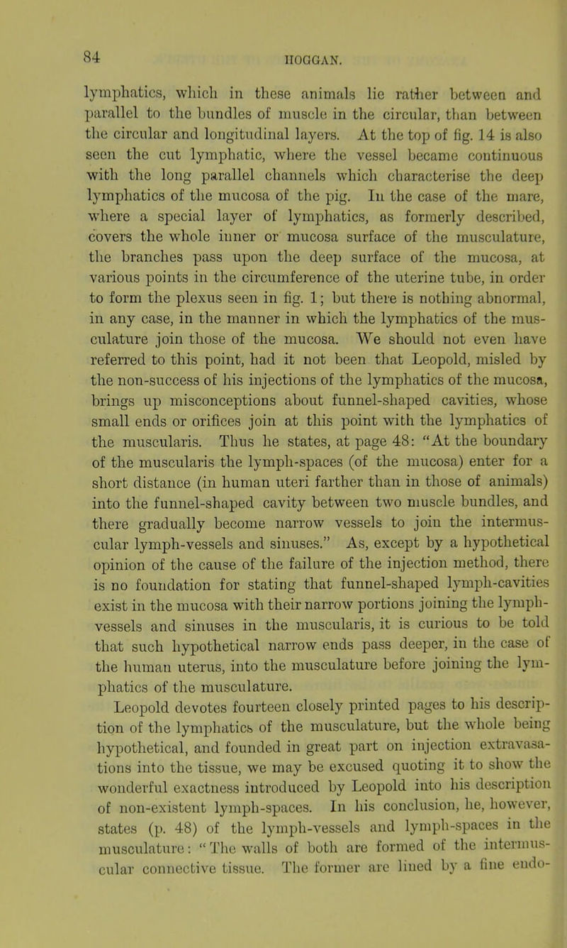 lymphatics, which in these animals lie rather between and parallel to the bundles of muscle in the circular, than between the circular and longitudinal layers. At the top of fig. 14 is also seen the cut lymphatic, where the vessel became continuous with the long parallel channels which characterise the deep lymphatics of the mucosa of the pig. In the case of the mare, where a special layer of lymphatics, as formerly described, covers the whole inner or mucosa surface of the musculature, the branches pass upon the deep surface of the mucosa, at various points in the circumference of the uterine tube, in order to form the plexus seen in fig. 1; but there is nothing abnormal, in any case, in the manner in which the lymphatics of the mus- culature join those of the mucosa. We should not even have referred to this point, had it not been that Leopold, misled by the non-success of his injections of the lymphatics of the mucosa, brings up misconceptions about funnel-shaped cavities, whose small ends or orifices join at this point with the lymphatics of the muscularis. Thus he states, at page 48: “At the boundary of the muscularis the lymph-spaces (of the mucosa) enter for a short distance (in human uteri farther than in those of animals) into the funnel-shaped cavity between two muscle bundles, and there gradually become narrow vessels to join the intermus- cular lymph-vessels and sinuses.” As, except by a hypothetical opinion of the cause of the failure of the injection method, there is no foundation for stating that funnel-shaped lymph-cavities exist in the mucosa with their narrow portions joining the lymph- vessels and sinuses in the muscularis, it is curious to be told that such hypothetical narrow ends pass deeper, in the case ot the human uterus, into the musculature before joining the lym- phatics of the musculature. Leopold devotes fourteen closely printed pages to his descrip- tion of the lymphatics of the musculature, but the whole being hypothetical, and founded in great part on injection extravasa- tions into the tissue, we may be excused quoting it to show the wonderful exactness introduced by Leopold into his description of non-existent lymph-spaces. In his conclusion, he, however, states (p. 48) of the lymph-vessels and lymph-spaces in the musculature: “ The walls of both are formed of the intermus- cular connective tissue. The former are lined by a fine endo-