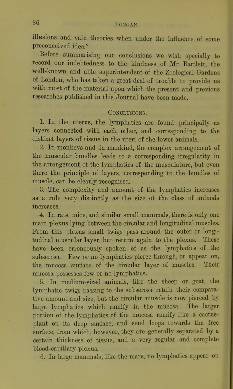 HOGGAN. illusions and vain theories when under the influence of some preconceived idea.” Before summarising our conclusions we wish specially to record our indebtedness to the kindness of Mr Bartlett, the well-known and able superintendent of the Zoological Gardens of London, who has taken a great deal of trouble to provide us with most of the material upon which the present and previous researches published in this Journal have been made. Conclusions. 1. In the uterus, the lymphatics are found principally as layers connected with each other, and corresponding to the distinct layers of tissue in the uteri of the lower animals. 2. In monkeys and in mankind, the complex arrangement of the muscular bundles leads to a corresponding irregularity in the arrangement of the lymphatics of the musculature, but even there the principle of layers, corresponding to the bundles of muscle, can be clearly recognised. 3. The complexity and amount of the lymphatics increases as a rule very distinctly as the size of the class of animals increases. 4. In rats, mice, and similar small mammals, there is only one main plexus lying between the circular and longitudinal muscles. From this plexus small twigs pass around the outer or longi- tudinal muscular layer, but return again to the plexus. These have been erroneously spoken of as the lymphatics of the subserosa. Few or no lymphatics pierce through, or appear on, the mucosa surface of the circular layer of muscles. Their mucosa possesses few or no lymphatics. 5. In medium-sized animals, like the sheep or goat, the lymphatic twigs passing to the subserosa retain their compara- tive amount and size, but the circular muscle is now pierced by large lymphatics which ramify in the mucosa. The larger portion of the lymphatics of the mucosa ramify like a cactus- plant on its deep surface, and send loops towards the free surface, from which, however, they are generally separated by a certain thickness of tissue, and a very regular and complete blood-capillary plexus. 6. In large mammals, like the mare, no lymphatics appear on