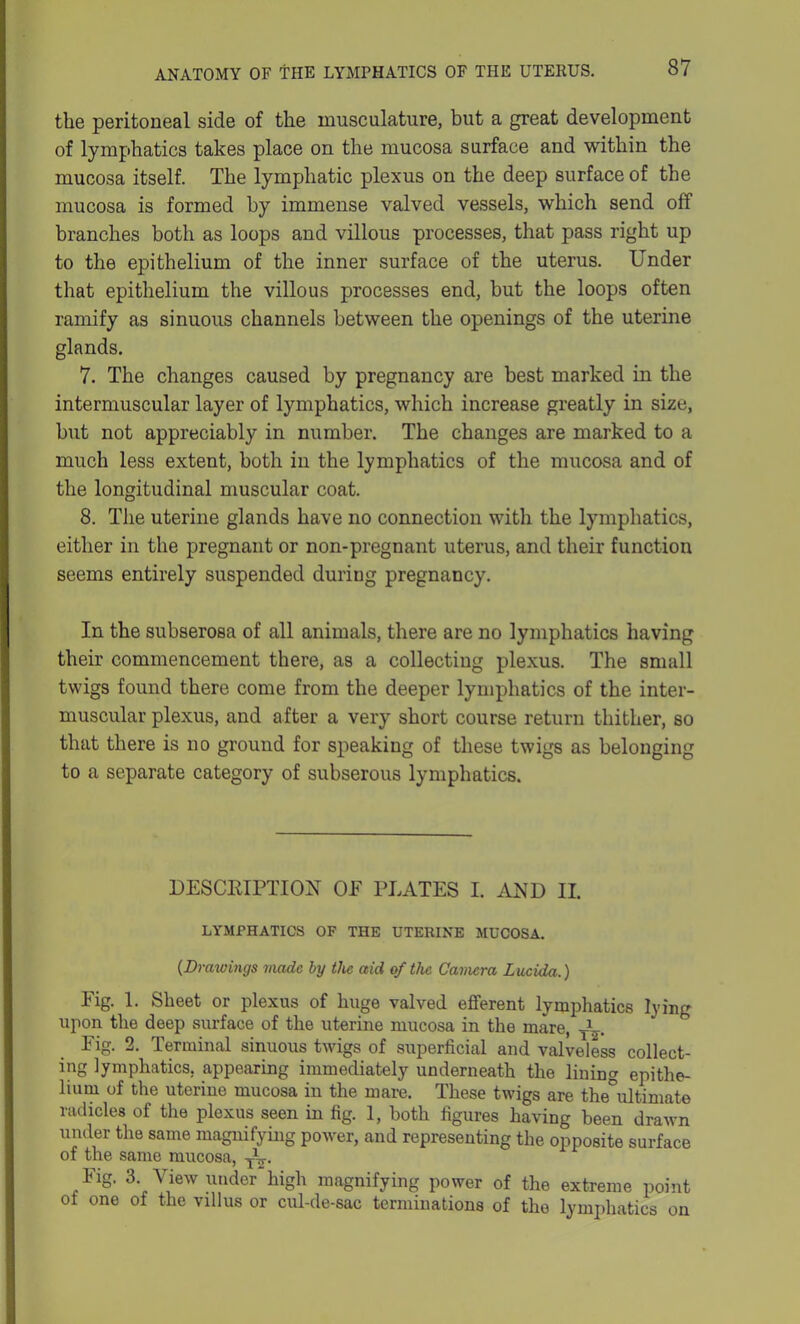 the peritoneal side of the musculature, but a great development of lymphatics takes place on the mucosa surface and within the mucosa itself. The lymphatic plexus on the deep surface of the mucosa is formed by immense valved vessels, which send off branches both as loops and villous processes, that pass right up to the epithelium of the inner surface of the uterus. Under that epithelium the villous processes end, but the loops often ramify as sinuous channels between the openings of the uterine glands. 7. The changes caused by pregnancy are best marked in the intermuscular layer of lymphatics, which increase greatly in size, but not appreciably in number. The changes are marked to a much less extent, both in the lymphatics of the mucosa and of the longitudinal muscular coat. 8. The uterine glands have no connection with the lymphatics, either in the pregnant or non-pregnant uterus, and their function seems entirely suspended duriug pregnancy. In the subserosa of all animals, there are no lymphatics having their commencement there, as a collecting plexus. The small twigs found there come from the deeper lymphatics of the inter- muscular plexus, and after a very short course return thither, so that there is no ground for speaking of these twigs as belonging to a separate category of subserous lymphatics. DESCRIPTION OF PLATES I. AND II. LYMPHATICS OF THE UTERINE MUCOSA. (Drawings made by the aid of the Camera Lucida.) Fig. 1. Sheet or plexus of huge valved efferent lymphatics lying upon the deep surface of the uterine mucosa in the mare, T^-. Fig. 2. Terminal sinuous twigs of superficial and valveless collect- ing lymphatics, appearing immediately underneath the lining epithe- lium of the uterine mucosa in the mare. These twigs are theultimate radicles of the plexus seen in fig. 1, both figures having been drawn under the same magnifying power, and representing the opposite surface of the same mucosa, TV. Fig. 3. View under high magnifying power of the extreme point oi one of the villus or cul-de-sac terminations of the lymphatics on