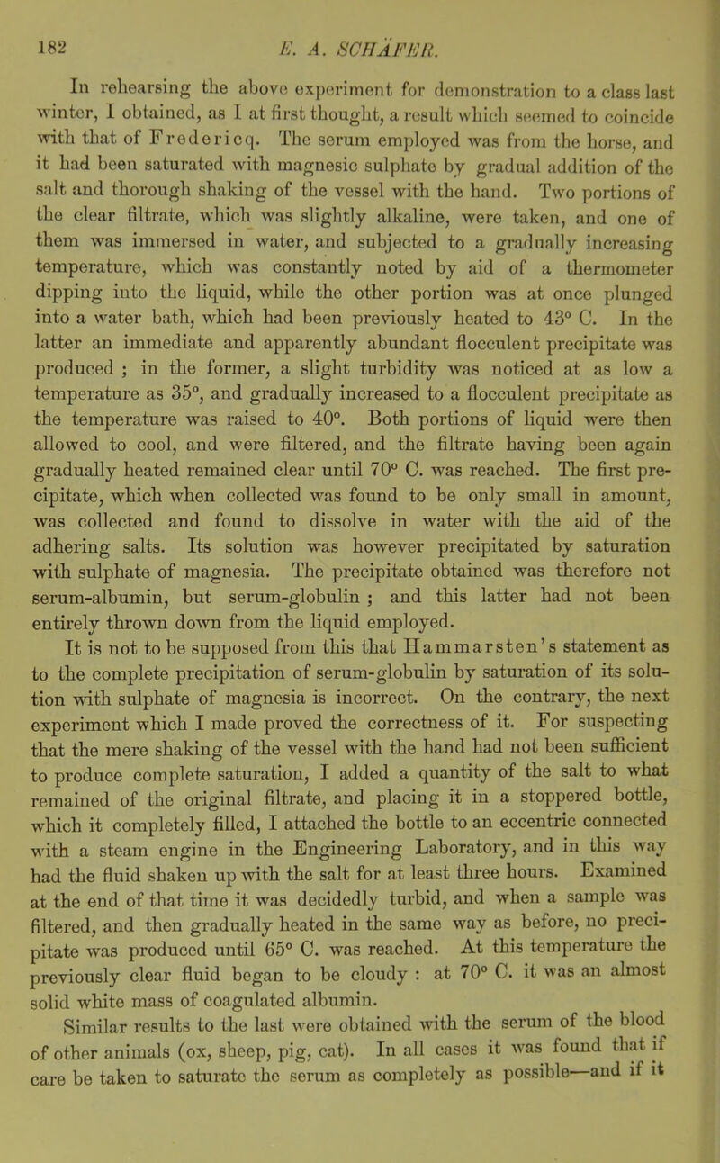 In rehearsing the above experiment for demonstration to a class last winter, 1 obtained, as 1 at first thought, a result which seemed to coincide Avith that of Fredericq. The serum employed was from the horse, and it had been saturated with magnesic sulphate by gradual addition of the salt and thorough shaking of the vessel with the hand. Two portions of the clear filtrate, which was slightly alkaline, were taken, and one of them was immersed in water, and subjected to a gradually increasing temperature, which was constantly noted by aid of a thermometer dipping into the liquid, while the other portion was at once plunged into a water bath, which had been previously heated to 43° C. In the latter an immediate and apparently abundant flocculent precipitate was produced ; in the former, a slight turbidity Avas noticed at as low a temperature as 35°, and gradually increased to a flocculent precipitate as the temperature was raised to 40°. Both portions of liquid were then allowed to cool, and were filtered, and the filtrate having been again gradually heated remained clear until 70° C. was reached. The first pre- cipitate, which when collected was found to be only small in amount, was collected and found to dissolve in water with the aid of the adhering salts. Its solution was however precipitated by saturation with sulphate of magnesia. The precipitate obtained was therefore not seram-albumin, but serum-globulin ; and this latter had not been entirely thrown down from the liquid employed. It is not to be supposed from this that Hammarsten’s statement as to the complete precipitation of serum-globulin by saturation of its solu- tion wdth sulphate of magnesia is incorrect. On the contrary, the next experiment which I made proved the correctness of it. For suspecting that the mere shaking of the vessel with the hand had not been sufficient to produce complete saturation, I added a quantity of the salt to what remained of the original filtrate, and placing it in a stoppered bottle, w'hich it completely filled, I attached the bottle to an eccentric connected with a steam engine in the Engineering Laboratory, and in this way had the fluid shaken up with the salt for at least three hours. Examined at the end of that time it was decidedly tui’bid, and when a sample was filtered, and then gradually heated in the same way as before, no preci- pitate was produced until 65° C. was reached. At this temperature the previously clear fluid began to be cloudy : at 70° C. it was an almost solid white mass of coagulated albumin. Similar results to the last Avere obtained Avith the serum of the blood of other animals (ox, sheep, pig, cat). In all cases it Avas found that if care be taken to saturate the serum as completely as possible and if it