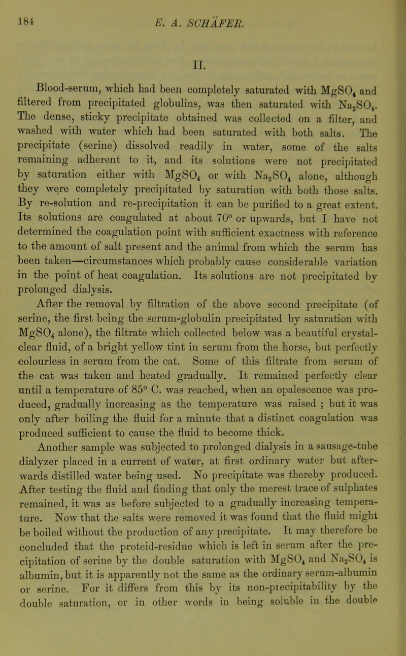 II. Blood-serum, which had been completely saturated with MgS04 and filtered from precipitated globulins, was then saturated with Na2S04. The dense, sticky precipitate obtained was collected on a filter, and washed with water which had been saturated with both salts. The precipitate (serine) dissolved readily in water, some of the salts remaining adherent to it, and its solutions were not precipitated by saturation either with MgSOi or with N'a2S04 alone, although they were completely precipitated by saturation with both those salts. By re-solution and re-precipitation it can be purified to a great extent. Its solutions are coagulated at about 70° or upwards, but I have not determined the coagulation point with sufficient exactness with reference to the amount of salt present and the animal from which the serum has been taken—circumstances which probably cause considerable variation in the point of heat coagulation. Its solutions are not precipitated by prolonged dialysis. After the removal by filtration of the above second precipitate (of serine, the first being the serum-globulin precipitated by saturation with MgS04 alone), the filtrate which collected below was a beautiful crystal- clear fluid, of a bright yellow tint in serum from the horse, but perfectly colourless in serum from the cat. Some of this filtrate from serum of the cat was taken and heated gradually. It remained perfectly clear until a temperature of 85° C. was reached, when an opalescence was pro- duced, gradually increasing as the temperature was raised ; but it was only after boiling the fluid for a minute that a distinct coagulation was produced sufficient to cause the fluid to become thick. Another sample was subjected to prolonged dialysis in a sausage-tube dialyzer placed in a current of water, at first ordinary water but after- wards distilled water being used. No precipitate was thereby produced. After testing the fluid and finding that only the merest trace of sulphates remained, it was as before subjected to a gradually increasing tempera- ture. Now that the salts were removed it was found that the fluid might be boiled without the production of any precipitate. It may therefore be concluded that the proteid-residue which is left in serum after the pre- cipitation of serine by the double saturation with MgS04 and Na2S04 is albumin, but it is apparently not the same as the ordinary serum-albumin or serine. For it differs from this by its non-piecipitability by the double saturation, or in other words in being soluble in the double