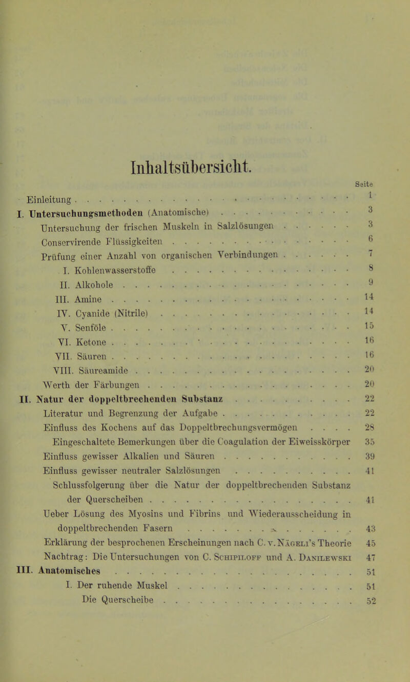 Inhaltsübersicht. Seite Einleitung I. Untersuchuugsmethodeu (Anatomische) Untersuchung der frischen Muskeln in Salzlösungen Conservirende Flüssigkeiten Prüfung einer Anzahl von organischen Verbindungen I. Kohlenwasserstoffe II. Alkohole III. Amine H IV. Cyanide (Nitrile) *4 V. Senföle VI. Ketone • 16 VII. Säuren 16 VIII. Säureamide 2b Werth der Färbungen 20 II. Natur der doppeltbreclieuden Substanz 22 Literatur und Begrenzung der Aufgabe 22 Einfluss des Kochens auf das Doppeltbrechungsvermögen .... 28 Eingeschaltete Bemerkungen über die Coagulation der Eiweisskörper 35 Einfluss gewisser Alkalien und Säuren 39 Einfluss gewisser neutraler Salzlösungen 41 Schlussfolgerung über die Natur der doppeltbrecbenden Substanz der Querscheiben 41 Ueber Lösung des Myosins und Fibrins und Wiederausscheidung in doppeltbrechenden Fasern .v 43 Erklärung der besprochenen Erscheinungen nach C. v.Nägeli’s Theorie 45 Nachtrag: Die Untersuchungen von C. Schipii.off und A. Danilewski 47 III. Anatomisches 5t I. Der ruhende Muskel 51 Die Querscheibe 52